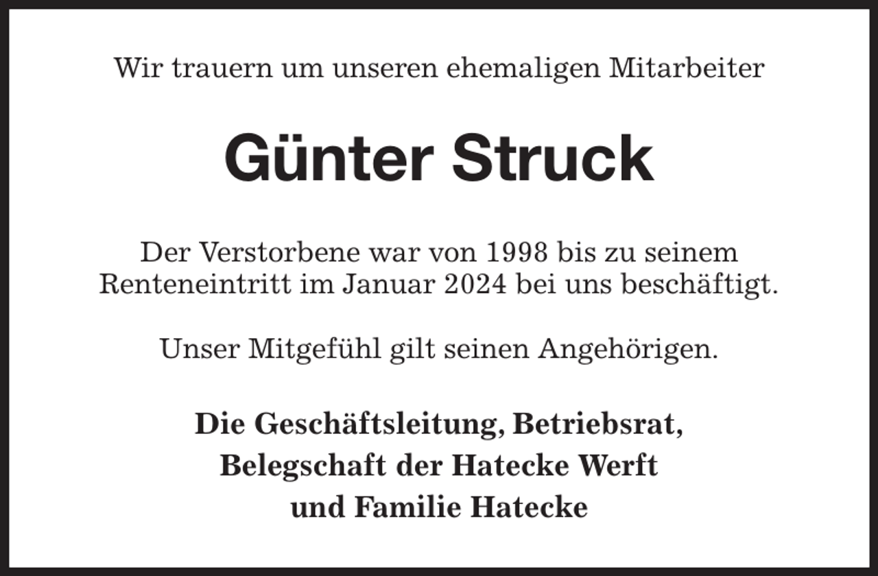 <p>Wir trauern um unseren ehemaligen Mitarbeiter<br />Günter Struck<br />Der Verstorbene war von 1998 bis zu seinem<br />Renteneintritt im Januar 2024 bei uns beschäftigt.</p><p>Unser Mitgefühl gilt seinen Angehörigen.<br />Die Geschäftsleitung, Betriebsrat,<br />Belegschaft der Hatecke Werft<br />und Familie Hatecke</p>