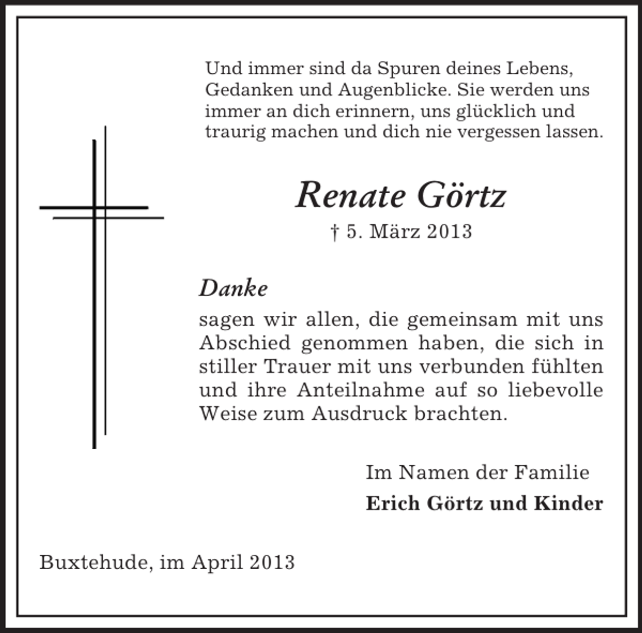 <p>Und immer sind da Spuren deines Lebens,<br />Gedanken und Augenblicke. Sie werden uns<br />immer an dich erinnern, uns glücklich und<br />traurig machen und dich nie vergessen lassen.</p><p>Renate Görtz<br />† 5. März 2013</p><p>Danke<br />sagen wir allen, die gemeinsam mit uns<br />Abschied genommen haben, die sich in<br />stiller Trauer mit uns verbunden fühlten<br />und ihre Anteilnahme auf so liebevolle<br />Weise zum Ausdruck brachten.<br />Im Namen der Familie<br />Erich Görtz und Kinder<br />Buxtehude, im April 2013</p>