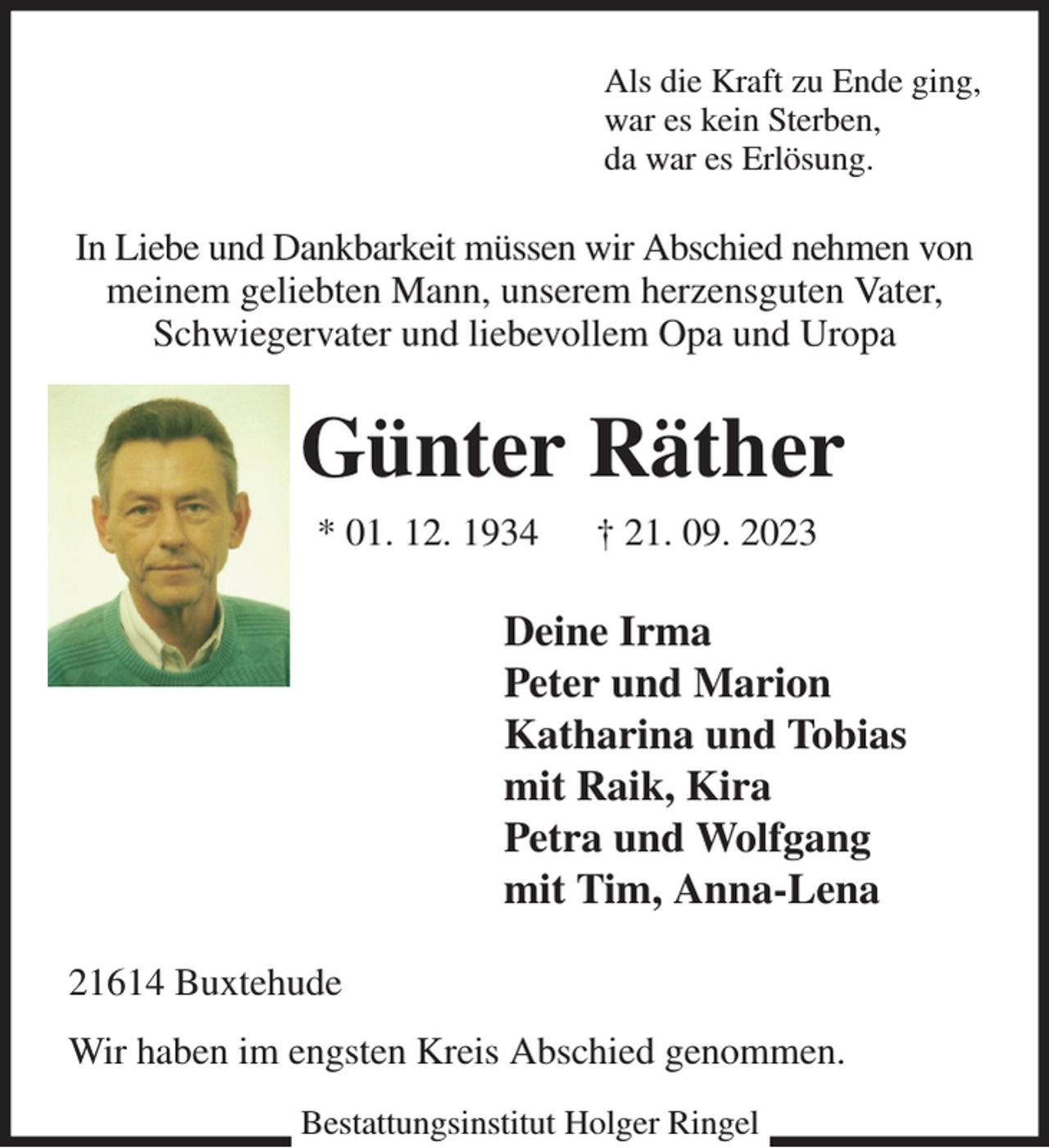 <p>Als die Kraft zu Ende ging,<br />war es kein Sterben,<br />da war es Erlösung.<br />In Liebe und Dankbarkeit müssen wir Abschied nehmen von meinem geliebten Mann, unserem herzensguten Vater, Schwiegervater und liebevollem Opa und Uropa<br />Günter Räther<br />* 01. 12. 1934 † 21. 09. 2023<br />Deine Irma<br />Peter und Marion<br />Katharina und Tobias<br />mit Raik, Kira<br />Petra und Wolfgang<br />mit Tim, Anna-Lena<br />21614 Buxtehude<br />Wir haben im engsten Kreis Abschied genommen.<br />Bestattungsinstitut Holger Ringel</p>