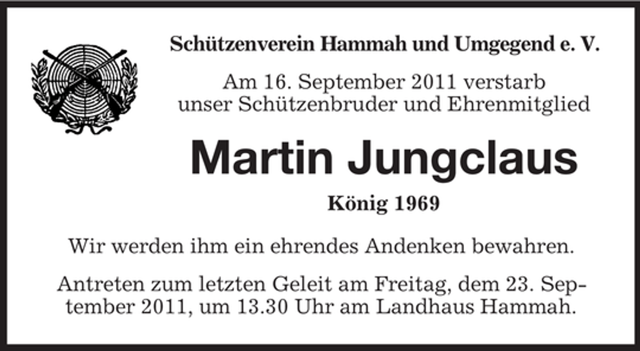 <p>Schützenverein Hammah und Umgegend e. V.<br />Am 16. September 2011 verstarb<br />unser Schützenbruder und Ehrenmitglied</p><p>Martin Jungclaus<br />König 1969<br />Wir werden ihm ein ehrendes Andenken bewahren.<br />Antreten zum letzten Geleit am Freitag, dem 23. September 2011, um 13.30 Uhr am Landhaus Hammah.</p>