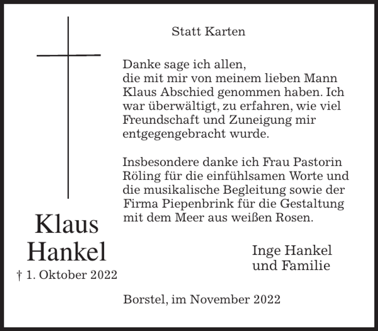 <p>Statt Karten<br />Danke sage ich allen,<br />die mit mir von meinem lieben Mann Klaus Abschied genommen haben. Ich war überwältigt, zu erfahren, wie viel Freundschaft und Zuneigung mir<br />entgegengebracht wurde.</p><p>Insbesondere danke ich Frau Pastorin Röling für die einfühlsamen Worte und die musikalische Begleitung sowie der Firma Piepenbrink für die Gestaltung mit dem Meer aus weißen Rosen.<br />Inge Hankel<br />und Familie<br />Borstel, im November 2022<br />Klaus<br />Hankel<br />† 1. Oktober 2022</p>