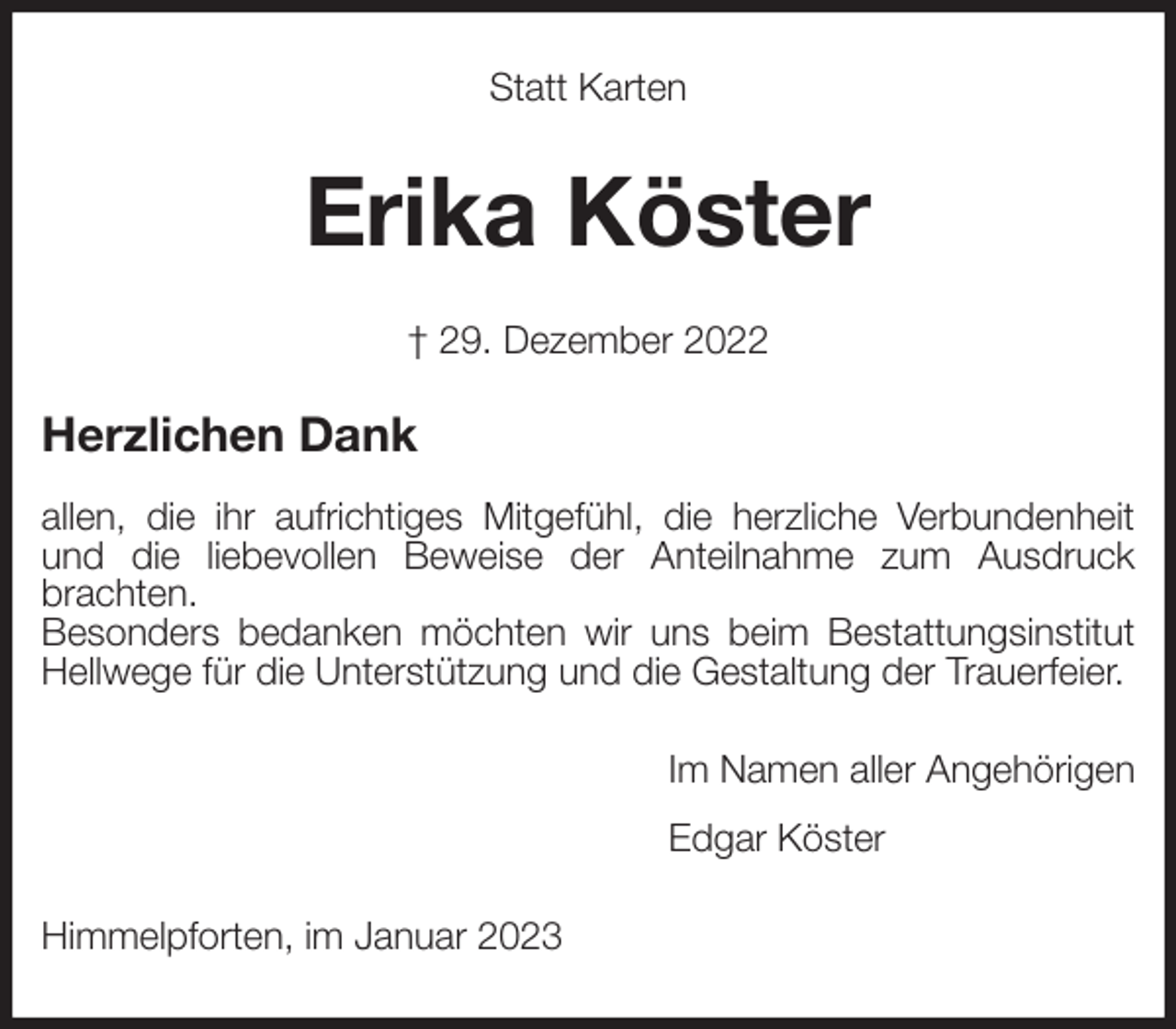 <p>Statt Karten<br />Erika Köster<br />† 29. Dezember 2022<br />Herzlichen Dank</p><p>allen, die ihr aufrichtiges Mitgefühl, die herzliche Verbundenheit und die liebevollen Beweise der Anteilnahme zum Ausdruck brachten.<br />Besonders bedanken möchten wir uns beim Bestattungsinstitut Hellwege für die Unterstützung und die Gestaltung der Trauerfeier.<br />Im Namen aller Angehörigen<br />Edgar Köster<br />Himmelpforten, im Januar 2023</p>