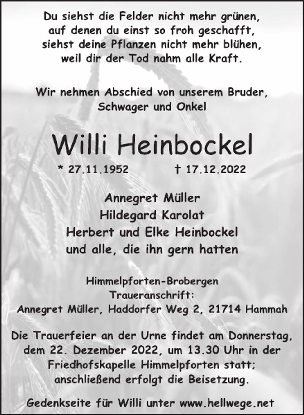 <p>Du siehst die Felder nicht mehr grünen,<br />auf denen du einst so froh geschafft,<br />siehst deine Pflanzen nicht mehr blühen,<br />weil dir der Tod nahm alle Kraft.<br />Wir nehmen Abschied von unserem Bruder,<br />Schwager und Onkel<br />Willi Heinbockel<br />* 27.11.1952 † 17.12.2022<br />Annegret Müller<br />Hildegard Karolat<br />Herbert und Elke Heinbockel<br />und alle, die ihn gern hatten<br />Himmelpforten-Brobergen<br />Traueranschrift:<br />Annegret Müller, Haddorfer Weg 2, 21714 Hammah<br />Die Trauerfeier an der Urne findet am Donnerstag,<br />dem 22. Dezember 2022, um 13.30 Uhr in der<br />Friedhofskapelle Himmelpforten statt;<br />anschließend erfolgt die Beisetzung.<br />Gedenkseite für Willi unter www.hellwege.net</p>