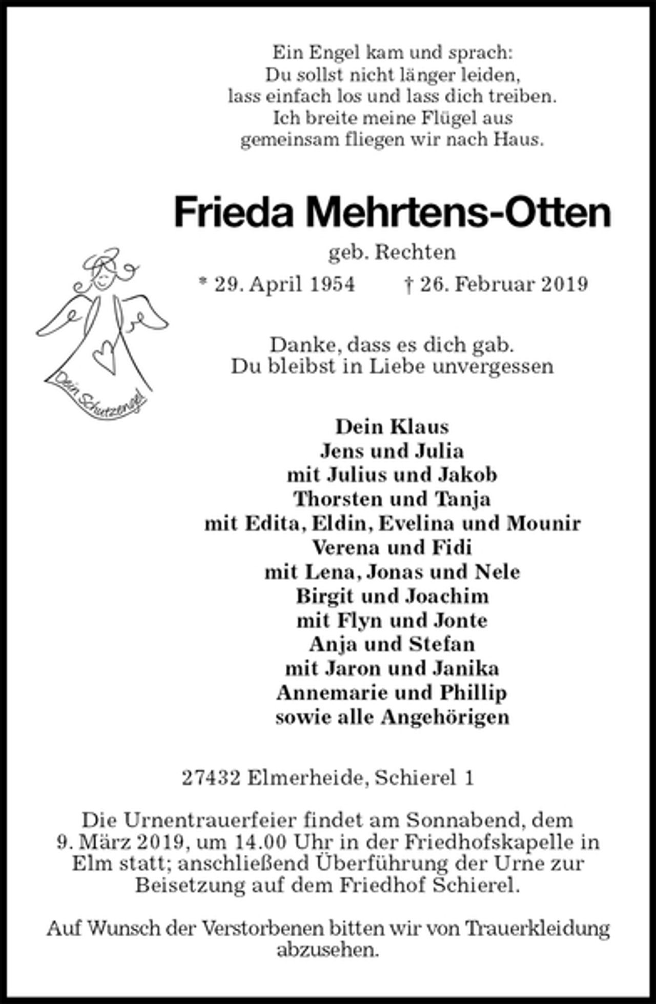 <p>Ein Engel kam und sprach:<br />Du sollst nicht länger leiden,<br />lass einfach los und lass dich treiben.<br />Ich breite meine Flügel aus<br />gemeinsam fliegen wir nach Haus.<br />Frieda Mehrtens-Otten<br />geb. Rechten<br />* 29. April 1954 † 26. Februar 2019<br />Danke, dass es dich gab.<br />Du bleibst in Liebe unvergessen<br />Dein Klaus<br />Jens und Julia<br />mit Julius und Jakob<br />Thorsten und Tanja<br />mit Edita, Eldin, Evelina und Mounir<br />Verena und Fidi<br />mit Lena, Jonas und Nele<br />Birgit und Joachim<br />mit Flyn und Jonte<br />Anja und Stefan<br />mit Jaron und Janika<br />Annemarie und Phillip<br />sowie alle Angehörigen<br />27432 Elmerheide, Schierel 1</p>
<p>Die Urnentrauerfeier findet am Sonnabend, dem<br />9. März 2019, um 14.00 Uhr in der Friedhofskapelle in<br />Elm statt; anschließend Überführung der Urne zur<br />Beisetzung auf dem Friedhof Schierel.</p>
<p>Auf Wunsch der Verstorbenen bitten wir von Trauerkleidung abzusehen.</p>