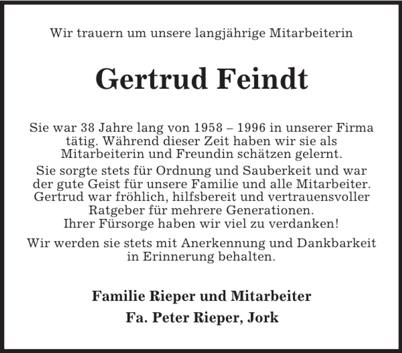 <p>Wir trauern um unsere langjährige Mitarbeiterin</p><p>Gertrud Feindt<br />Sie war 38 Jahre lang von 1958 – 1996 in unserer Firma<br />tätig. Während dieser Zeit haben wir sie als<br />Mitarbeiterin und Freundin schätzen gelernt.<br />Sie sorgte stets für Ordnung und Sauberkeit und war<br />der gute Geist für unsere Familie und alle Mitarbeiter.<br />Gertrud war fröhlich, hilfsbereit und vertrauensvoller<br />Ratgeber für mehrere Generationen.<br />Ihrer Fürsorge haben wir viel zu verdanken!<br />Wir werden sie stets mit Anerkennung und Dankbarkeit<br />in Erinnerung behalten.</p><p>Familie Rieper und Mitarbeiter<br />Fa. Peter Rieper, Jork</p>