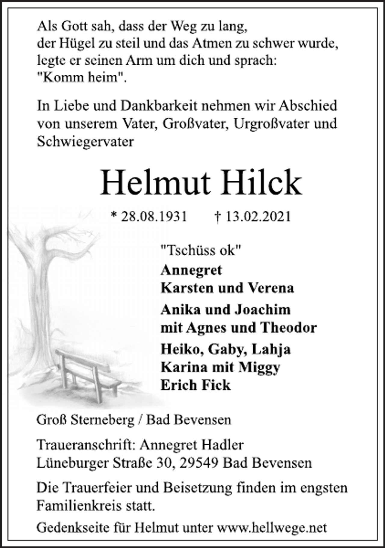 <p>Als Gott sah, dass der Weg zu lang,<br />der Hügel zu steil und das Atmen zu schwer wurde,<br />legte er seinen Arm um dich und sprach:<br />"Komm heim".<br />In Liebe und Dankbarkeit nehmen wir Abschied<br />von unserem Vater, Großvater, Urgroßvater und<br />Schwiegervater<br />Helmut Hilck<br />* 28.08.1931 † 13.02.2021<br />"Tschüss ok"<br />Annegret<br />Karsten und Verena<br />Anika und Joachim<br />mit Agnes und Theodor<br />Heiko, Gaby, Lahja<br />Karina mit Miggy<br />Erich Fick<br />Groß Sterneberg / Bad Bevensen<br />Traueranschrift: Annegret Hadler<br />Lüneburger Straße 30, 29549 Bad Bevensen<br />Die Trauerfeier und Beisetzung finden im engsten<br />Familienkreis statt.<br />Gedenkseite für Helmut unter www.hellwege.net</p>