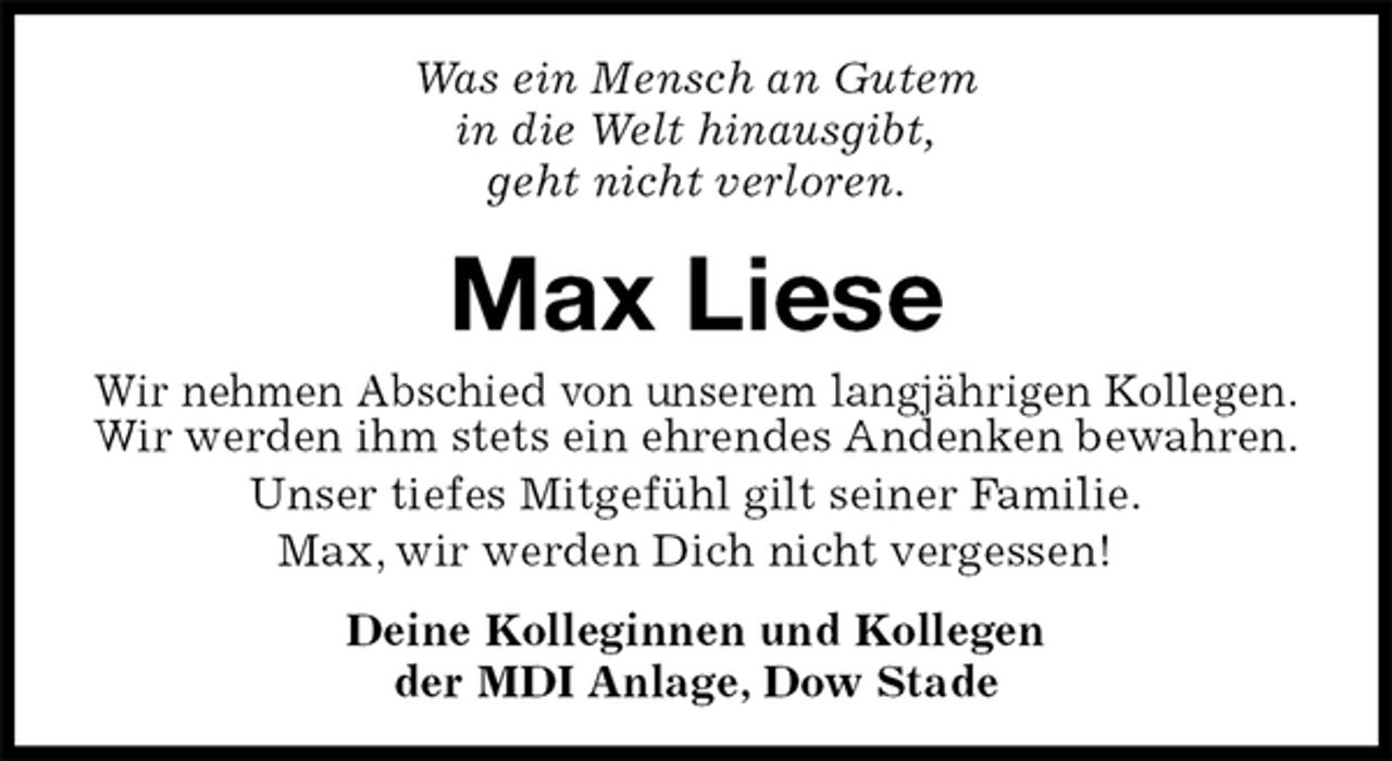 <p>Was ein Mensch an Gutem<br />in die Welt hinausgibt,<br />geht nicht verloren.<br />Max Liese<br />Wir nehmen Abschied von unserem langjährigen Kollegen.<br />Wir werden ihm stets ein ehrendes Andenken bewahren.<br />Unser tiefes Mitgefühl gilt seiner Familie.<br />Max, wir werden Dich nicht vergessen!</p>
<p>Deine Kolleginnen und Kollegen<br />der MDI Anlage, Dow Stade</p>