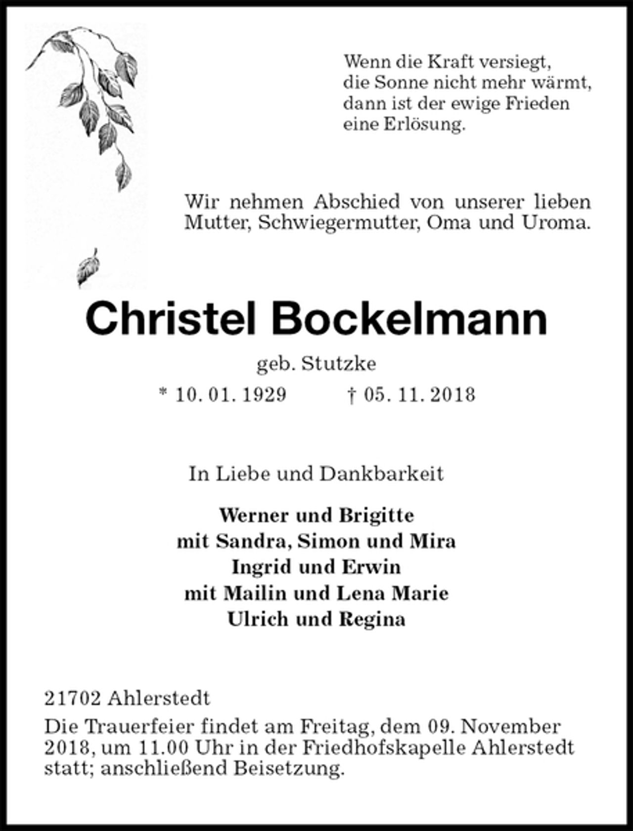 <p>Wenn die Kraft versiegt,<br />die Sonne nicht mehr wärmt,<br />dann ist der ewige Frieden<br />eine Erlösung.<br />Wir nehmen Abschied von unserer lieben Mutter, Schwiegermutter, Oma und Uroma.<br />Christel Bockelmann<br />geb. Stutzke<br />* 10. 01. 1929 † 05. 11. 2018<br />In Liebe und Dankbarkeit</p>
<p>Werner und Brigitte<br />mit Sandra, Simon und Mira<br />Ingrid und Erwin<br />mit Mailin und Lena Marie<br />Ulrich und Regina<br />21702 Ahlerstedt<br />Die Trauerfeier findet am Freitag, dem 09. November 2018, um 11.00 Uhr in der Friedhofskapelle Ahlerstedt statt; anschließend Beisetzung.</p>