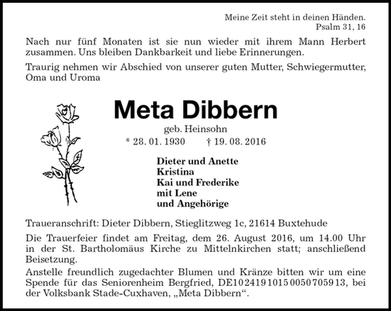 <p>Meine Zeit steht in deinen Händen.<br />Psalm 31, 16<br />Nach nur fünf Monaten ist sie nun wieder mit ihrem Mann Herbert<br />zusammen. Uns bleiben Dankbarkeit und liebe Erinnerungen.<br />Traurig nehmen wir Abschied von unserer guten Mutter, Schwiegermutter, Oma und Uroma</p><p>Meta Dibbern<br />geb. Heinsohn<br />* 28. 01. 1930 † 19. 08. 2016<br />Dieter und Anette<br />Kristina<br />Kai und Frederike<br />mit Lene<br />und Angehörige<br />Traueranschrift: Dieter Dibbern, Stieglitzweg 1c, 21614 Buxtehude<br />Die Trauerfeier findet am Freitag, dem 26. August 2016, um 14.00 Uhr<br />in der St. Bartholomäus Kirche zu Mittelnkirchen statt; anschließend<br />Beisetzung.<br />Anstelle freundlich zugedachter Blumen und Kränze bitten wir um eine Spende für das Seniorenheim Bergfried, DE10 2419 1015 0050 7059 13, bei der Volksbank Stade-Cuxhaven, „Meta Dibbern“.</p>