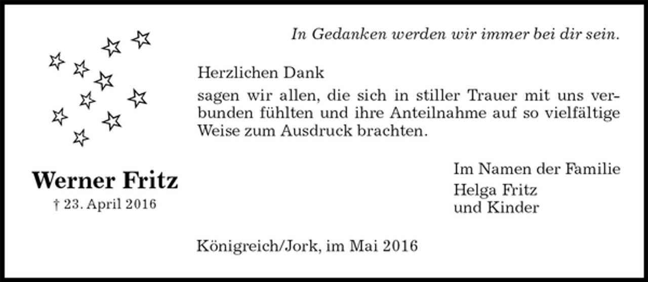 <p>In Gedanken werden wir immer bei dir sein.<br />Herzlichen Dank<br />sagen wir allen, die sich in stiller Trauer mit uns ver-<br />bunden fühlten und ihre Anteilnahme auf so vielfältige<br />Weise zum Ausdruck brachten.<br />Im Namen der Familie<br />Helga Fritz<br />und Kinder<br />Königreich/Jork, im Mai 2016<br />Werner Fritz<br />† 23. April 2016</p>