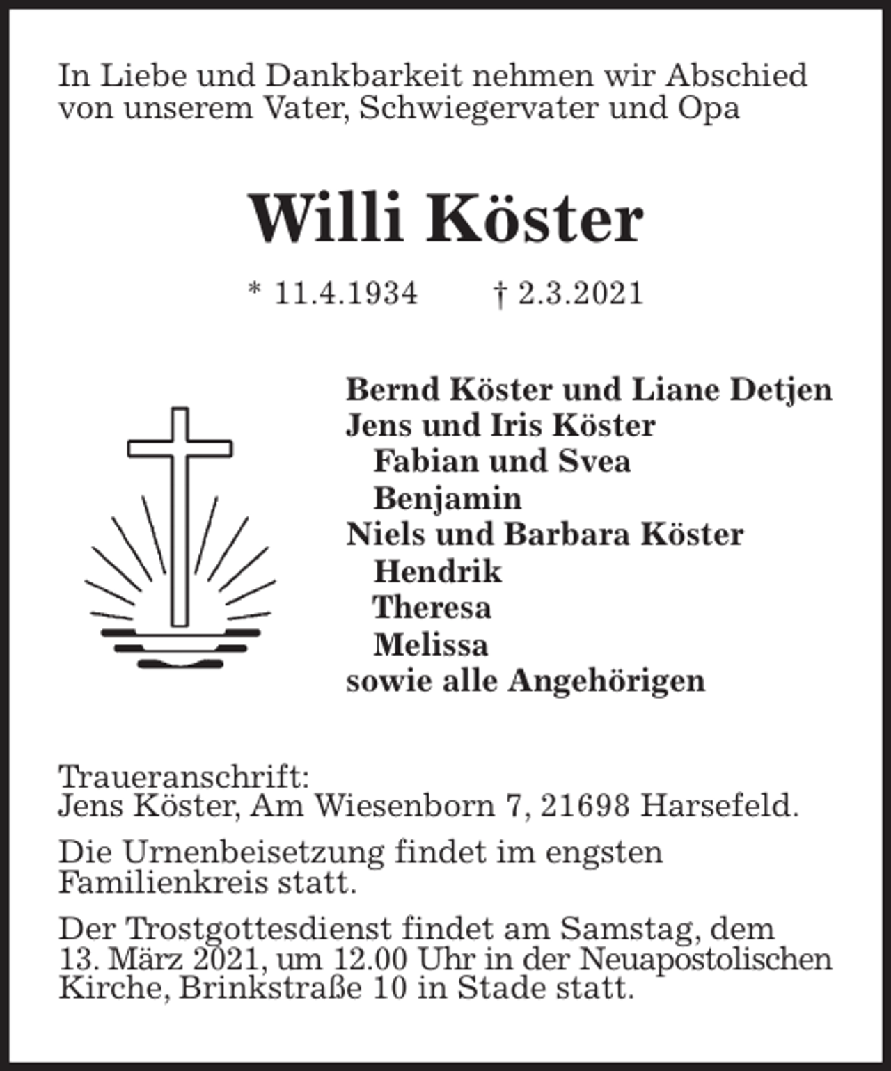 <p>In Liebe und Dankbarkeit nehmen wir Abschied<br />von unserem Vater, Schwiegervater und Opa<br />Willi Köster<br />* 11.4.1934 † 2.3.2021<br />Bernd Köster und Liane Detjen<br />Jens und Iris Köster<br />Fabian und Svea<br />Benjamin<br />Niels und Barbara Köster<br />Hendrik<br />Theresa<br />Melissa<br />sowie alle Angehörigen<br />Traueranschrift:<br />Jens Köster, Am Wiesenborn 7, 21698 Harsefeld.<br />Die Urnenbeisetzung findet im engsten<br />Familienkreis statt.<br />Der Trostgottesdienst findet am Samstag, dem<br />13. März 2021, um 12.00 Uhr in der Neuapostolischen<br />Kirche, Brinkstraße 10 in Stade statt.</p>