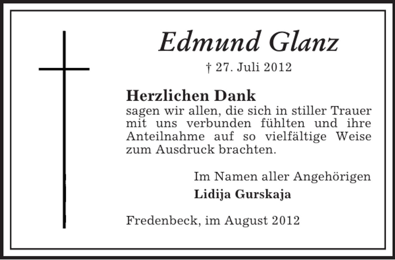 <p>Edmund Glanz<br />† 27. Juli 2012</p><p>Herzlichen Dank<br />sagen wir allen, die sich in stiller Trauer<br />mit uns verbunden fühlten und ihre<br />Anteilnahme auf so vielfältige Weise<br />zum Ausdruck brachten.<br />Im Namen aller Angehörigen<br />Lidija Gurskaja<br />Fredenbeck, im August 2012</p>