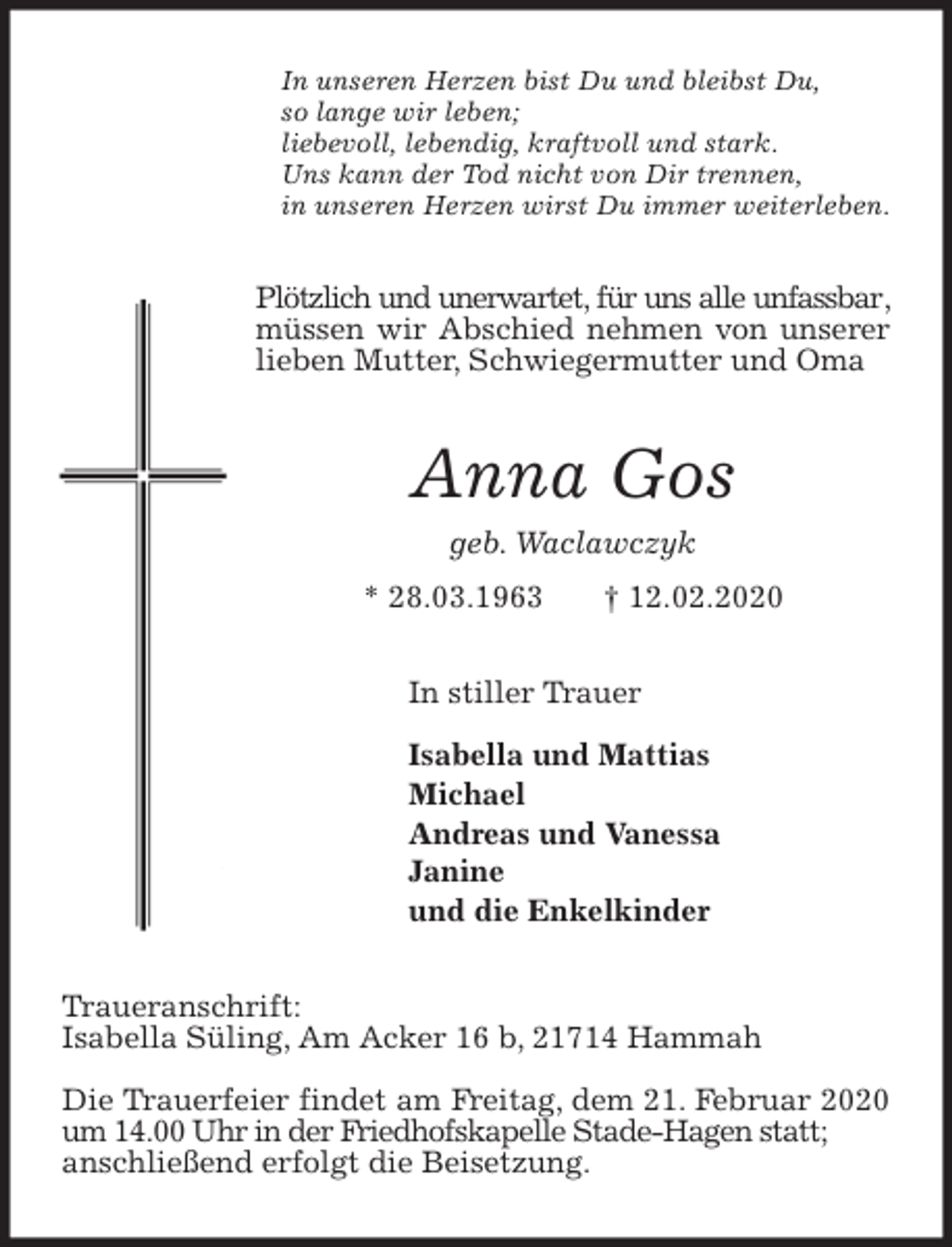 <p>In unseren Herzen bist Du und bleibst Du,<br />so lange wir leben;<br />liebevoll, lebendig, kraftvoll und stark.<br />Uns kann der Tod nicht von Dir trennen,<br />in unseren Herzen wirst Du immer weiterleben.<br />Plötzlich und unerwartet, für uns alle unfassbar, müssen wir Abschied nehmen von unserer lieben Mutter, Schwiegermutter und Oma<br />Anna Gos<br />geb. Waclawczyk<br />* 28.03.1963 † 12.02.2020<br />In stiller Trauer</p>
<p>Isabella und Mattias<br />Michael<br />Andreas und Vanessa<br />Janine<br />und die Enkelkinder<br />Traueranschrift:<br />Isabella Süling, Am Acker 16 b, 21714 Hammah</p>
<p>Die Trauerfeier findet am Freitag, dem 21. Februar 2020 um 14.00 Uhr in der Friedhofskapelle Stade-Hagen statt;<br />anschließend erfolgt die Beisetzung.</p>