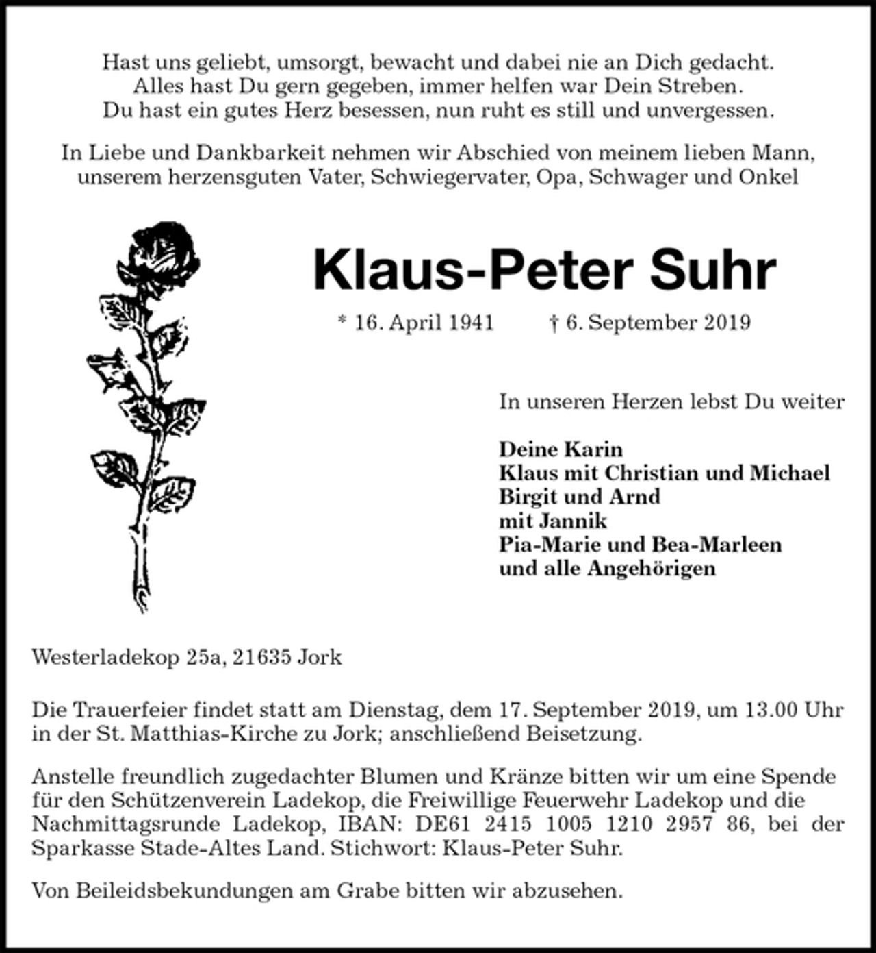 <p>Hast uns geliebt, umsorgt, bewacht und dabei nie an Dich gedacht.<br />Alles hast Du gern gegeben, immer helfen war Dein Streben.<br />Du hast ein gutes Herz besessen, nun ruht es still und unvergessen.<br />In Liebe und Dankbarkeit nehmen wir Abschied von meinem lieben Mann,<br />unserem herzensguten Vater, Schwiegervater, Opa, Schwager und Onkel<br />Klaus-Peter Suhr<br />* 16. April 1941 † 6. September 2019<br />In unseren Herzen lebst Du weiter</p>
<p>Deine Karin<br />Klaus mit Christian und Michael<br />Birgit und Arnd<br />mit Jannik<br />Pia-Marie und Bea-Marleen<br />und alle Angehörigen<br />Westerladekop 25a, 21635 Jork<br />Die Trauerfeier findet statt am Dienstag, dem 17. September 2019, um 13.00 Uhr in der St. Matthias-Kirche zu Jork; anschließend Beisetzung.<br />Anstelle freundlich zugedachter Blumen und Kränze bitten wir um eine Spende für den Schützenverein Ladekop, die Freiwillige Feuerwehr Ladekop und die Nachmittagsrunde Ladekop, IBAN: DE61 2415 1005 1210 2957 86, bei der<br />Sparkasse Stade-Altes Land. Stichwort: Klaus-Peter Suhr.<br />Von Beileidsbekundungen am Grabe bitten wir abzusehen.</p>