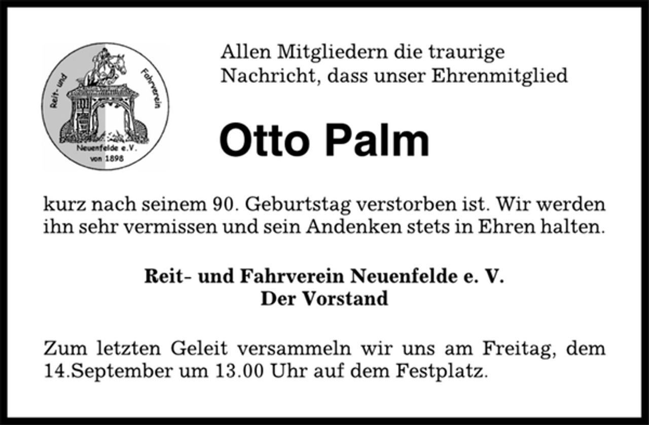 <p>Allen Mitgliedern die traurige<br />Nachricht, dass unser Ehrenmitglied<br />Otto Palm<br />kurz nach seinem 90. Geburtstag verstorben ist. Wir werden<br />ihn sehr vermissen und sein Andenken stets in Ehren halten.<br />Reit- und Fahrverein Neuenfelde e. V.<br />Der Vorstand<br />Zum letzten Geleit versammeln wir uns am Freitag, dem<br />14.September um 13.00 Uhr auf dem Festplatz.</p>