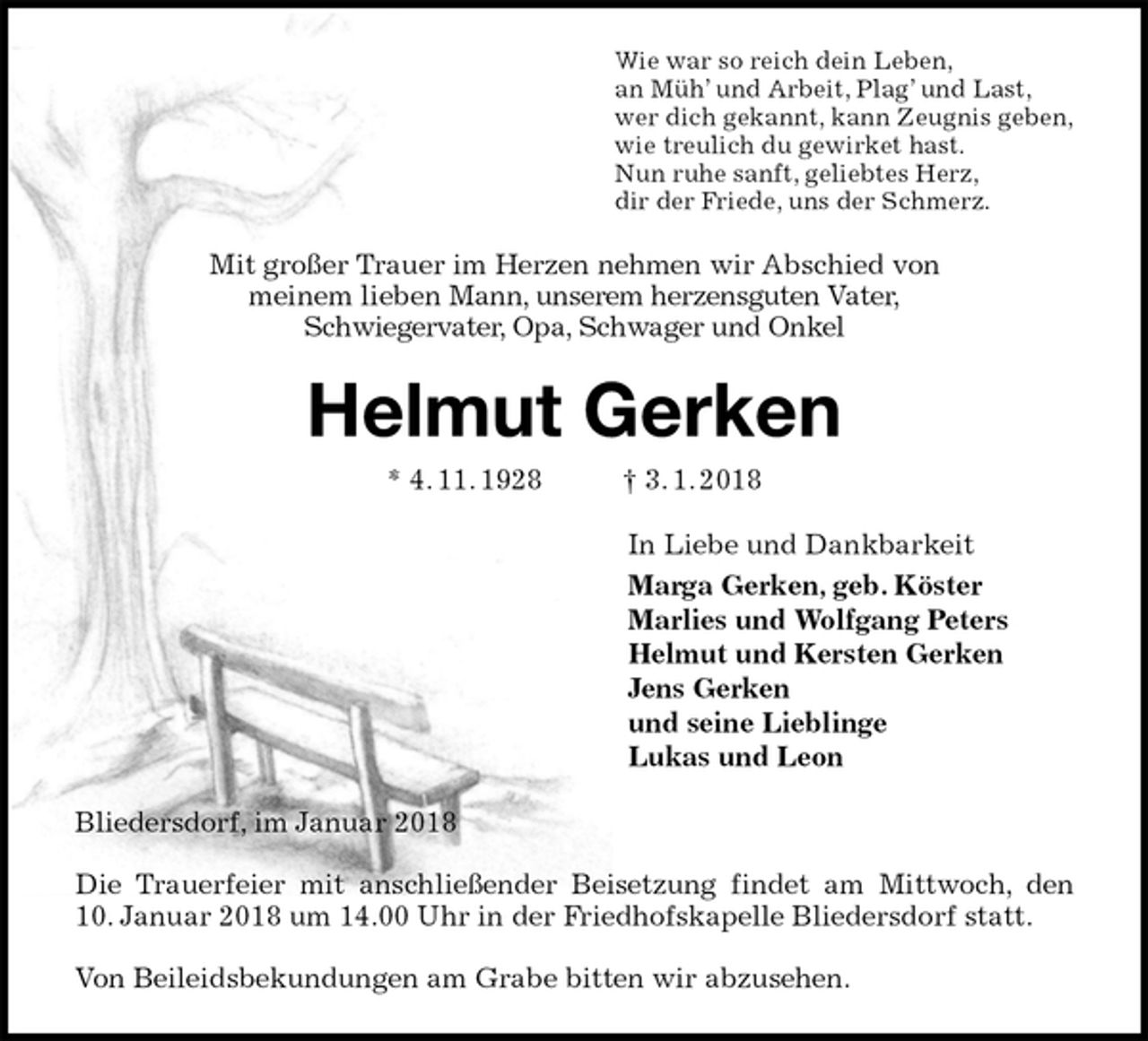 <p>Wie war so reich dein Leben,<br />an Müh’ und Arbeit, Plag’ und Last,<br />wer dich gekannt, kann Zeugnis geben,<br />wie treulich du gewirket hast.<br />Nun ruhe sanft, geliebtes Herz,<br />dir der Friede, uns der Schmerz.<br />Mit großer Trauer im Herzen nehmen wir Abschied von<br />meinem lieben Mann, unserem herzensguten Vater,<br />Schwiegervater, Opa, Schwager und Onkel<br />Helmut Gerken<br />* 4. 11. 1928 † 3. 1. 2018<br />In Liebe und Dankbarkeit<br />Marga Gerken, geb. Köster<br />Marlies und Wolfgang Peters<br />Helmut und Kersten Gerken<br />Jens Gerken<br />und seine Lieblinge<br />Lukas und Leon<br />Bliedersdorf, im Januar 2018</p>
<p>Die Trauerfeier mit anschließender Beisetzung findet am Mittwoch, den<br />10. Januar 2018 um 14.00 Uhr in der Friedhofskapelle Bliedersdorf statt.</p>
<p>Von Beileidsbekundungen am Grabe bitten wir abzusehen.</p>