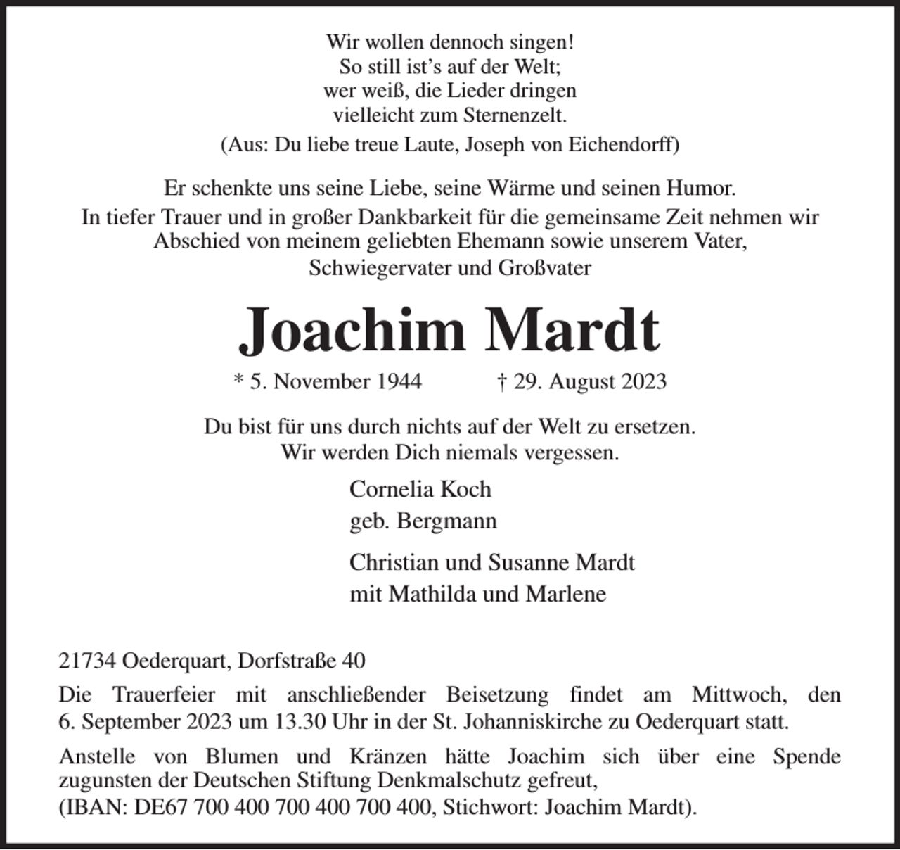 <p>Wir wollen dennoch singen!<br />So still ist's auf der Welt;<br />wer weiß, die Lieder dringen<br />vielleicht zum Sternenzelt.<br />(Aus: Du liebe treue Laute, Joseph von Eichendorff)<br />Er schenkte uns seine Liebe, seine Wärme und seinen Humor.<br />In tiefer Trauer und in großer Dankbarkeit für die gemeinsame Zeit nehmen wir<br />Abschied von meinem geliebten Ehemann sowie unserem Vater,<br />Schwiegervater und Großvater<br />Joachim Mardt<br />* 5. November 1944 † 29. August 2023<br />Du bist für uns durch nichts auf der Welt zu ersetzen.<br />Wir werden Dich niemals vergessen.<br />Cornelia Koch<br />geb. Bergmann<br />Christian und Susanne Mardt<br />mit Mathilda und Marlene</p><p>21734 Oederquart, Dorfstraße 40<br />Die Trauerfeier mit anschließender Beisetzung findet am Mittwoch, den<br />6. September 2023 um 13.30 Uhr in der St. Johanniskirche zu Oederquart statt.<br />Anstelle von Blumen und Kränzen hätte Joachim sich über eine Spende<br />zugunsten der Deutschen Stiftung Denkmalschutz gefreut,<br />(IBAN: DE67 700 400 700 400 700 400, Stichwort: Joachim Mardt).</p>