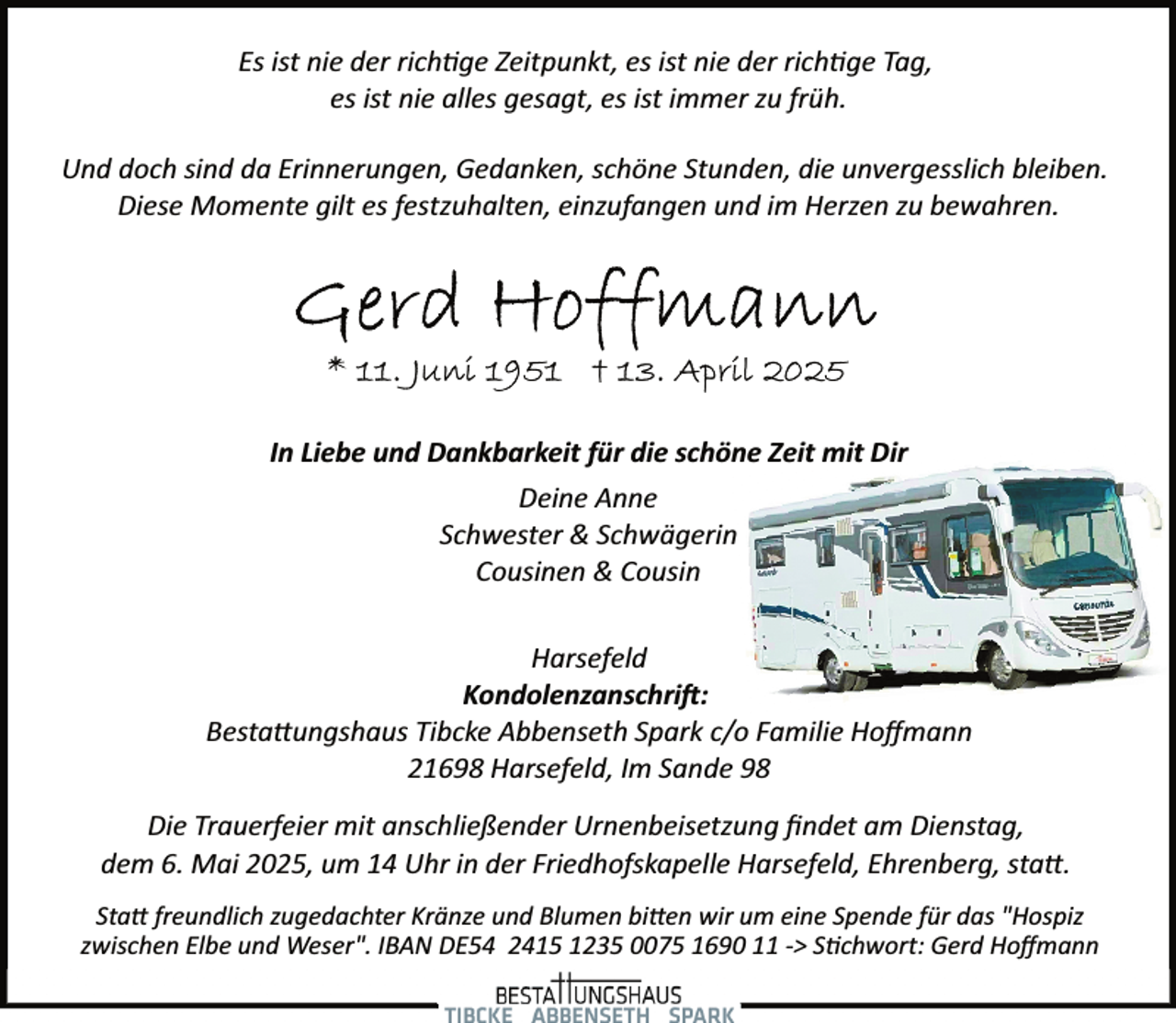 <p>Es ist nie der rich�ge Zeitpunkt, es ist nie der rich�ge Tag,<br />es ist nie alles gesagt, es ist immer zu früh.<br />Und doch sind da Erinnerungen, Gedanken, schöne Stunden, die unvergesslich bleiben.<br />Diese Momente gilt es festzuhalten, einzufangen und im Herzen zu bewahren.</p><p>In Liebe und Dankbarkeit für die schöne Zeit mit Dir<br />Deine Anne<br />Schwester &amp; Schwägerin<br />Cousinen &amp; Cousin<br />Harsefeld<br />Kondolenzanschri�:<br />Besta�ungshaus Tibcke Abbenseth Spark c/o Familie Hoﬀmann<br />21698 Harsefeld, Im Sande 98<br />Die Trauerfeier mit anschließender Urnenbeisetzung ﬁndet am Dienstag,<br />dem 6. Mai 2025, um 14 Uhr in der Friedhofskapelle Harsefeld, Ehrenberg, sta�.<br />Sta� freundlich zugedachter Kränze und Blumen bi�en wir um eine Spende für das "Hospiz<br />zwischen Elbe und Weser". IBAN DE54 2415 1235 0075 1690 11 ­> S�chwort: Gerd Hoﬀmann</p>