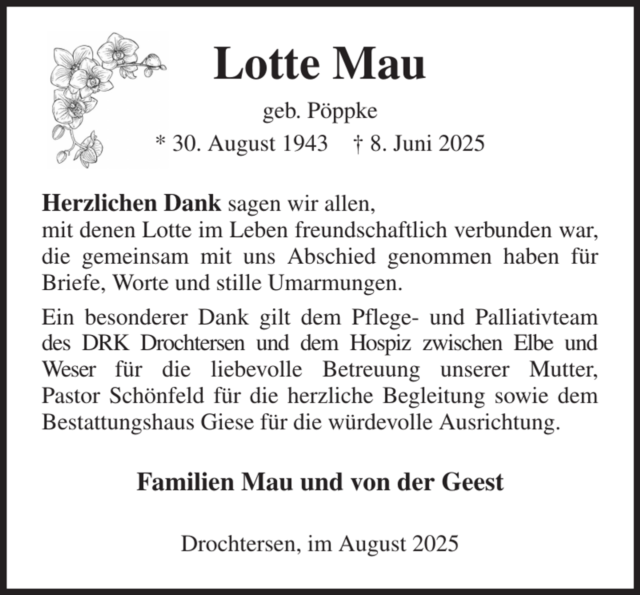<p>Lotte Mau<br />geb. Pöppke<br />* 30. August 1943 † 8. Juni 2025<br />Herzlichen Dank sagen wir allen,<br />mit denen Lotte im Leben freundschaftlich verbunden war, die gemeinsam mit uns Abschied genommen haben für Briefe, Worte und stille Umarmungen.<br />Ein besonderer Dank gilt dem Pflege- und Palliativteam des DRK Drochtersen und dem Hospiz zwischen Elbe und<br />Weser für die liebevolle Betreuung unserer Mutter,<br />Pastor Schönfeld für die herzliche Begleitung sowie dem Bestattungshaus Giese für die würdevolle Ausrichtung.<br />Familien Mau und von der Geest<br />Drochtersen, im August 2025</p>