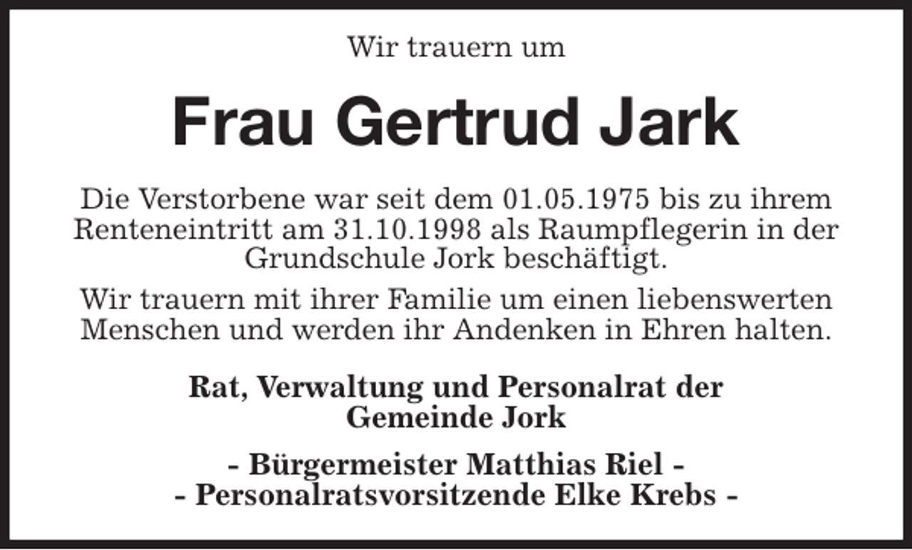 <p>Wir trauern um<br />Frau Gertrud Jark<br />Die Verstorbene war seit dem 01.05.1975 bis zu ihrem Renteneintritt am 31.10.1998 als Raumpflegerin in der Grundschule Jork beschäftigt.<br />Wir trauern mit ihrer Familie um einen liebenswerten Menschen und werden ihr Andenken in Ehren halten.<br />Rat, Verwaltung und Personalrat der<br />Gemeinde Jork<br />- Bürgermeister Matthias Riel -<br />- Personalratsvorsitzende Elke Krebs -</p>