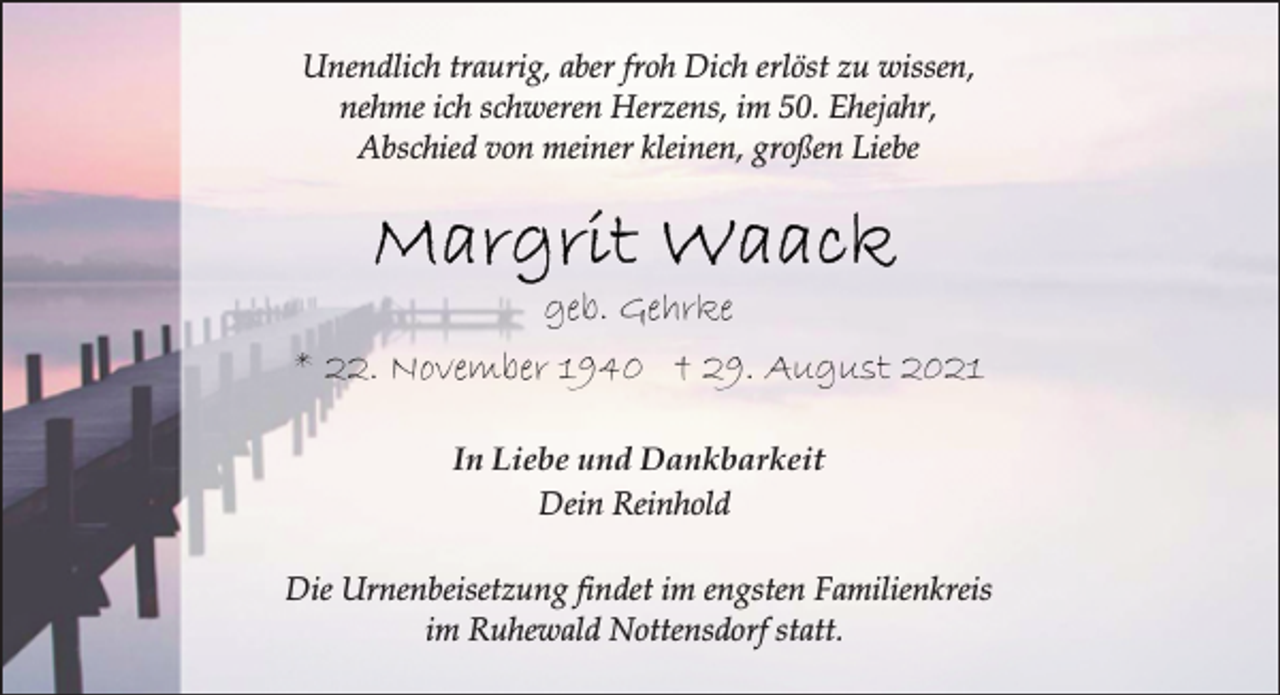 <p>Unendlich traurig, aber froh Dich erlöst zu wissen,<br />nehme ich schweren Herzens, im 50. Ehejahr,<br />Abschied von meiner kleinen, großen Liebe<br />geb. Gehrke<br />* 22. November 1940 †<br />29. August 2021<br />In Liebe und Dankbarkeit<br />Dein Reinhold<br />Die Urnenbeisetzung findet im engsten Familienkreis<br />im Ruhewald Nottensdorf statt.</p>