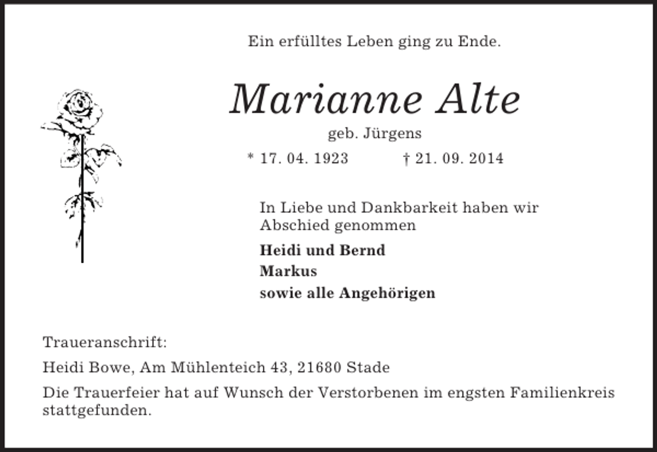 <p>Ein erfülltes Leben ging zu Ende.<br />Marianne Alte<br />geb. Jürgens<br />* 17. 04. 1923 † 21. 09. 2014<br />In Liebe und Dankbarkeit haben wir<br />Abschied genommen<br />Heidi und Bernd<br />Markus<br />sowie alle Angehörigen<br />Traueranschrift:<br />Heidi Bowe, Am Mühlenteich 43, 21680 Stade<br />Die Trauerfeier hat auf Wunsch der Verstorbenen im engsten Familienkreis stattgefunden.</p>