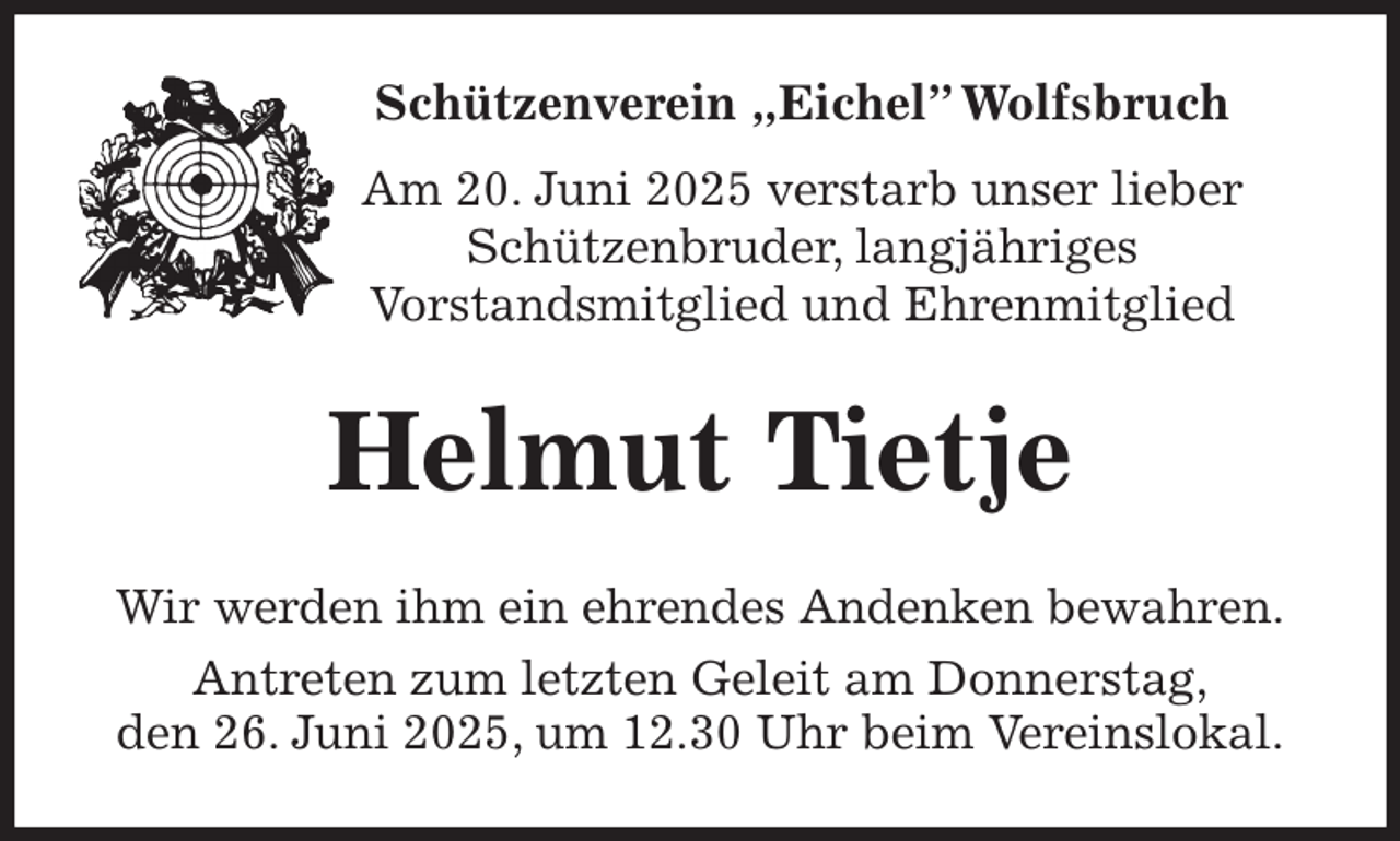 <p>Schützenverein „Eichel” Wolfsbruch<br />Am 20. Juni 2025 verstarb unser lieber<br />Schützenbruder, langjähriges<br />Vorstandsmitglied und Ehrenmitglied<br />Helmut Tietje<br />Wir werden ihm ein ehrendes Andenken bewahren.<br />Antreten zum letzten Geleit am Donnerstag,<br />den 26. Juni 2025, um 12.30 Uhr beim Vereinslokal.</p>