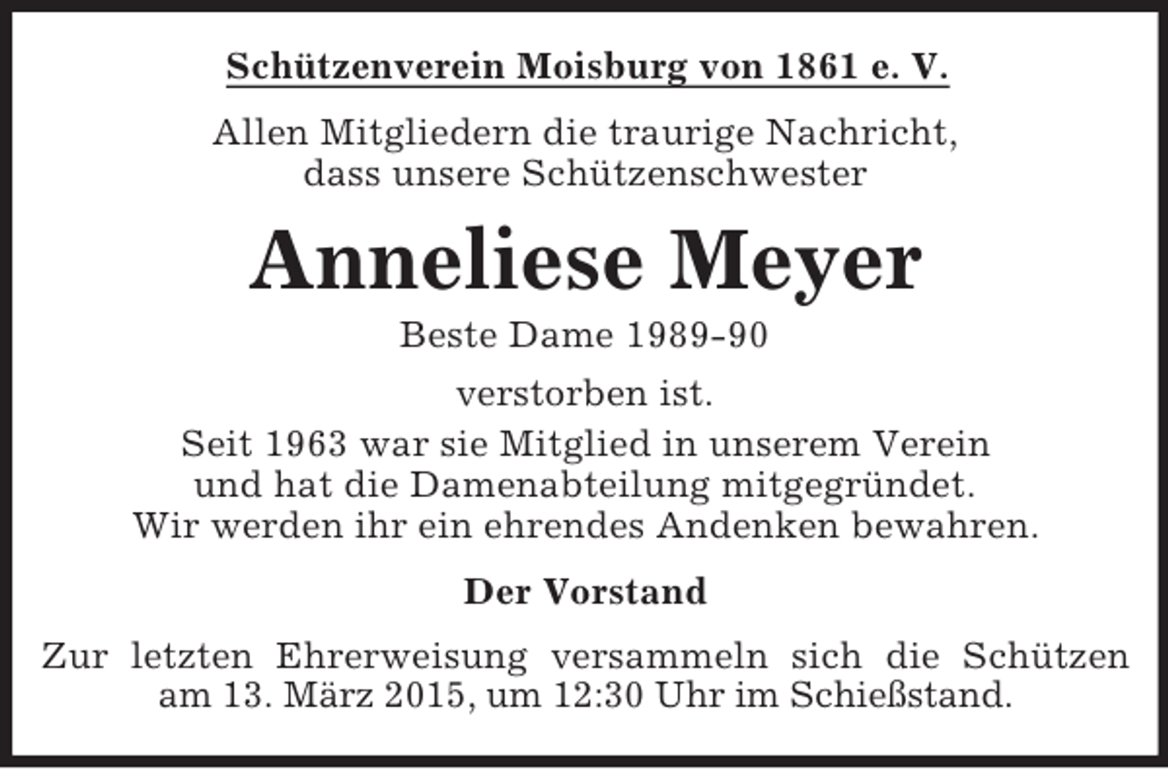 <p>Schützenverein Moisburg von 1861 e. V.<br />Allen Mitgliedern die traurige Nachricht,<br />dass unsere Schützenschwester<br />Anneliese Meyer<br />Beste Dame 1989-90<br />verstorben ist.<br />Seit 1963 war sie Mitglied in unserem Verein<br />und hat die Damenabteilung mitgegründet.<br />Wir werden ihr ein ehrendes Andenken bewahren.<br />Der Vorstand<br />Zur letzten Ehrerweisung versammeln sich die Schützen<br />am 13. März 2015, um 12:30 Uhr im Schießstand.</p>