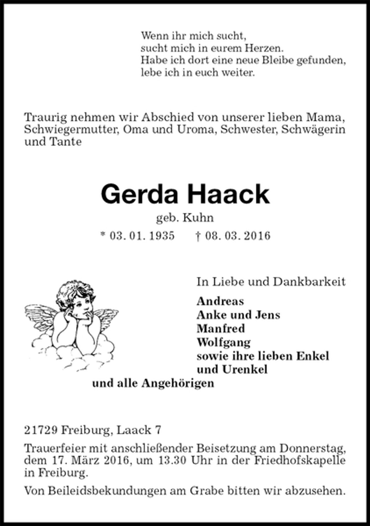 <p>Wenn ihr mich sucht,<br />sucht mich in eurem Herzen.<br />Habe ich dort eine neue Bleibe gefunden,<br />lebe ich in euch weiter.<br />Traurig nehmen wir Abschied von unserer lieben Mama,<br />Schwiegermutter, Oma und Uroma, Schwester, Schwägerin und Tante<br />Gerda Haack<br />geb. Kuhn<br />* 03. 01. 1935 † 08. 03. 2016<br />In Liebe und Dankbarkeit<br />Andreas<br />Anke und Jens<br />Manfred<br />Wolfgang<br />sowie ihre lieben Enkel<br />und Urenkel<br />und alle Angehörigen<br />21729 Freiburg, Laack 7<br />Trauerfeier mit anschließender Beisetzung am Donnerstag, dem 17. März 2016, um 13.30 Uhr in der Friedhofskapelle in Freiburg.<br />Von Beileidsbekundungen am Grabe bitten wir abzusehen.</p>