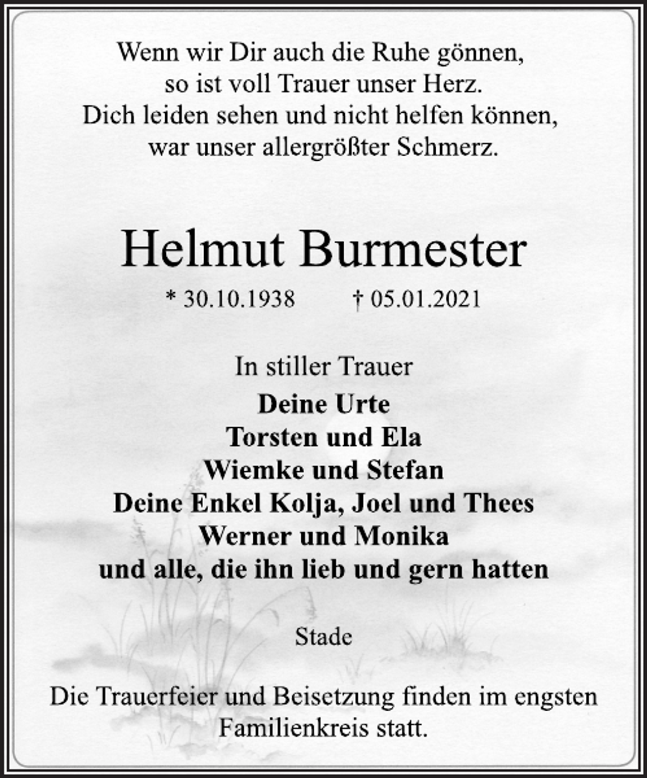 <p>Wenn wir Dir auch die Ruhe gönnen,<br />so ist voll Trauer unser Herz.<br />Dich leiden sehen und nicht helfen können,<br />war unser allergrößter Schmerz.<br />Helmut Burmester<br />* 30.10.1938 † 05.01.2021<br />In stiller Trauer<br />Deine Urte<br />Torsten und Ela<br />Wiemke und Stefan<br />Deine Enkel Kolja, Joel und Thees<br />Werner und Monika<br />und alle, die ihn lieb und gern hatten<br />Stade<br />Die Trauerfeier und Beisetzung finden im engsten<br />Familienkreis statt.</p>