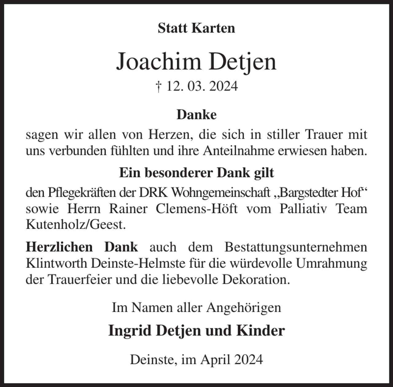 <p>Statt Karten<br />Joachim Detjen<br />† 12. 03. 2024<br />Danke<br />sagen wir allen von Herzen, die sich in stiller Trauer mit uns verbunden fühlten und ihre Anteilnahme erwiesen haben.<br />Ein besonderer Dank gilt<br />den Pflegekräften der DRK Wohngemeinschaft „Bargstedter Hof“<br />sowie Herrn Rainer Clemens-Höft vom Palliativ Team<br />Kutenholz/Geest.<br />Herzlichen Dank auch dem Bestattungsunternehmen Klintworth Deinste-Helmste für die würdevolle Umrahmung<br />der Trauerfeier und die liebevolle Dekoration.<br />Im Namen aller Angehörigen<br />Ingrid Detjen und Kinder<br />Deinste, im April 2024</p>