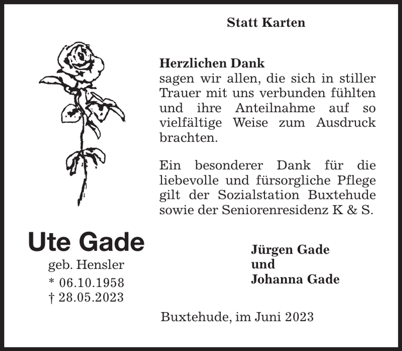 <p>Herzlichen Dank<br />sagen wir allen, die sich in stiller Trauer mit uns verbunden fühlten und ihre Anteilnahme auf so<br />vielfältige Weise zum Ausdruck brachten.</p><p>Ein besonderer Dank für die<br />liebevolle und fürsorgliche Pflege gilt der Sozialstation Buxtehude sowie der Seniorenresidenz K &amp; S.<br />Jürgen Gade<br />und<br />Johanna Gade<br />Buxtehude, im Juni 2023<br />Ute Gade<br />geb. Hensler<br />* 06.10.1958<br />† 28.05.2023<br />Statt Karten</p>