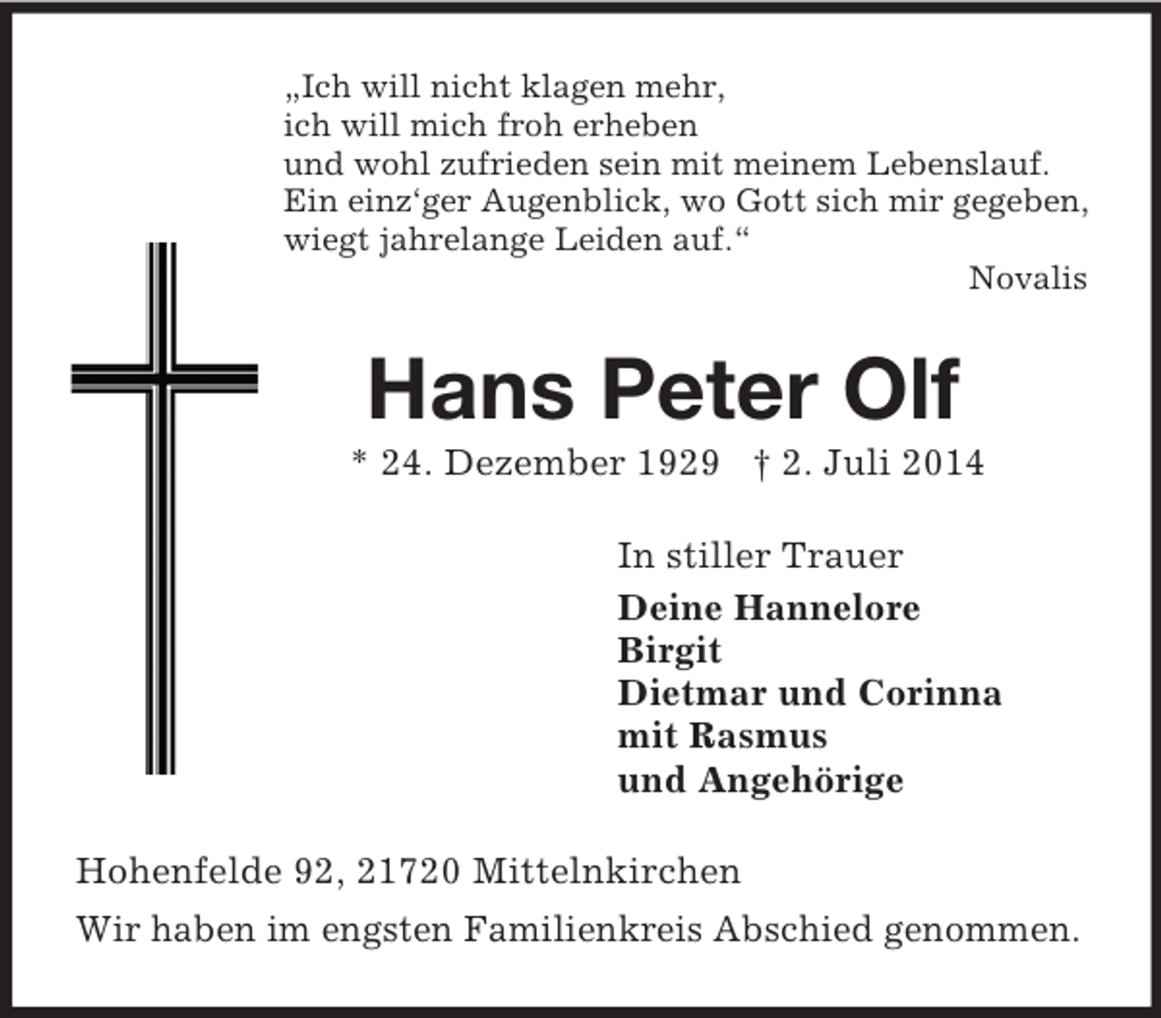 <p>„Ich will nicht klagen mehr,<br />ich will mich froh erheben<br />und wohl zufrieden sein mit meinem Lebenslauf.<br />Ein einz‘ger Augenblick, wo Gott sich mir gegeben,<br />wiegt jahrelange Leiden auf.“<br />Novalis<br />Hans Peter Olf<br />* 24. Dezember 1929 † 2. Juli 2014<br />In stiller Trauer<br />Deine Hannelore<br />Birgit<br />Dietmar und Corinna<br />mit Rasmus<br />und Angehörige<br />Hohenfelde 92, 21720 Mittelnkirchen<br />Wir haben im engsten Familienkreis Abschied genommen.</p>