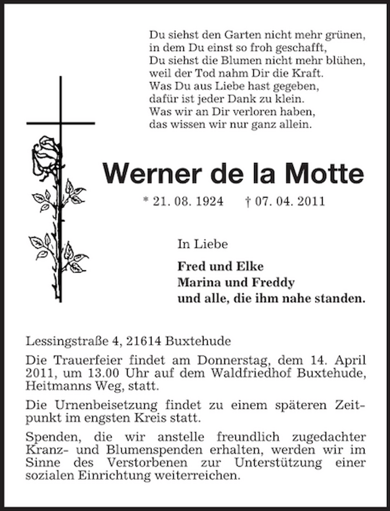 <p>Du siehst den Garten nicht mehr grünen,<br />in dem Du einst so froh geschafft,<br />Du siehst die Blumen nicht mehr blühen,<br />weil der Tod nahm Dir die Kraft.<br />Was Du aus Liebe hast gegeben,<br />dafür ist jeder Dank zu klein.<br />Was wir an Dir verloren haben,<br />das wissen wir nur ganz allein.<br />Werner de la Motte<br />* 21. 08. 1924 † 07. 04. 2011<br />In Liebe<br />Fred und Elke<br />Marina und Freddy<br />und alle, die ihm nahe standen.<br />Lessingstraße 4, 21614 Buxtehude<br />Die Trauerfeier findet am Donnerstag, dem 14. April 2011, um 13.00 Uhr auf dem Waldfriedhof Buxtehude, Heitmanns Weg, statt.<br />Die Urnenbeisetzung findet zu einem späteren Zeitpunkt im engsten Kreis statt.<br />Spenden, die wir anstelle freundlich zugedachter Kranz- und Blumenspenden erhalten, werden wir im Sinne des Verstorbenen zur Unterstützung einer<br />sozialen Einrichtung weiterreichen.</p>