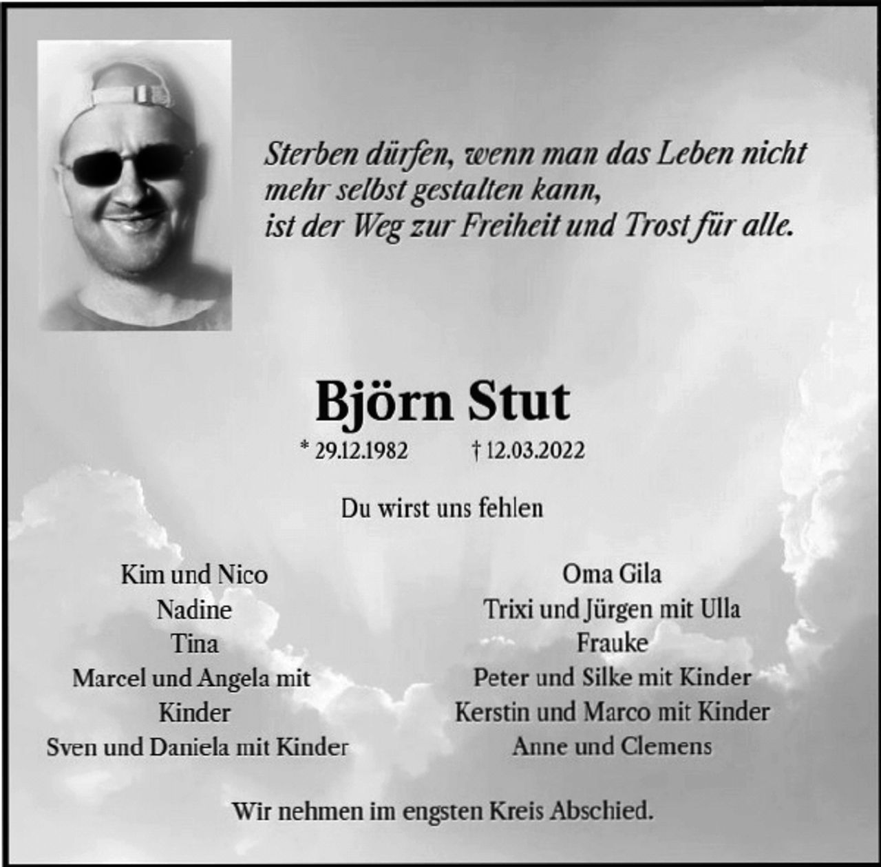 <p>Sterben dürfen, wenn man das Leben nicht<br />mehr selbst gestalten kann,<br />ist der Weg zur Freiheit und Trost für alle.<br />Björn Stut<br />* 29.12.1982 † 12.03.2022<br />Du wirst uns fehlen<br />Kim und Nico<br />Nadine<br />Tina<br />Marcel und Angela mit<br />Kinder<br />Sven und Daniela mit Kinder<br />Oma Gila<br />Trixi und Jürgen mit Ulla<br />Frauke<br />Peter und Silke mit Kinder<br />Kerstin und Marco mit Kinder<br />Anne und Clemens<br />Wir nehmen im engsten Kreis Abschied.</p>