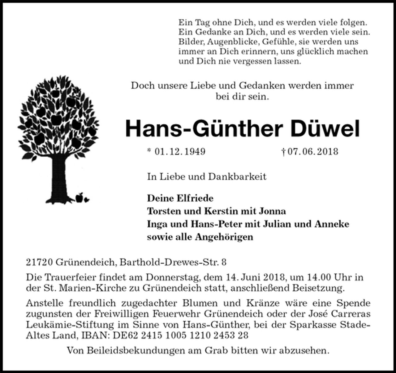<p>Ein Tag ohne Dich, und es werden viele folgen.<br />Ein Gedanke an Dich, und es werden viele sein.<br />Bilder, Augenblicke, Gefühle, sie werden uns<br />immer an Dich erinnern, uns glücklich machen<br />und Dich nie vergessen lassen.<br />Doch unsere Liebe und Gedanken werden immer<br />bei dir sein.<br />Hans-Günther Düwel<br />* 01. 12. 1949 † 07. 06. 2018<br />In Liebe und Dankbarkeit</p>
<p>Deine Elfriede<br />Torsten und Kerstin mit Jonna<br />Inga und Hans-Peter mit Julian und Anneke<br />sowie alle Angehörigen<br />21720 Grünendeich, Barthold-Drewes-Str. 8<br />Die Trauerfeier findet am Donnerstag, dem 14. Juni 2018, um 14.00 Uhr in der St. Marien-Kirche zu Grünendeich statt, anschließend Beisetzung.<br />Anstelle freundlich zugedachter Blumen und Kränze wäre eine Spende<br />zugunsten der Freiwilligen Feuerwehr Grünendeich oder der José Carreras<br />Leukämie-Stiftung im Sinne von Hans-Günther, bei der Sparkasse Stade-<br />Altes Land, IBAN: DE62 2415 1005 1210 2453 28<br />Von Beileidsbekundungen am Grab bitten wir abzusehen.</p>