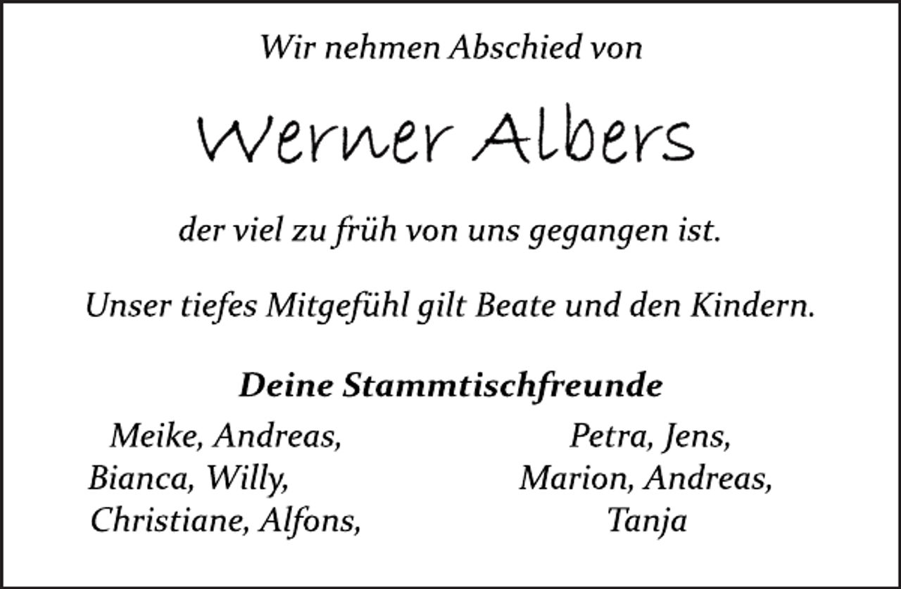 <p>Wir nehmen Abschied von<br />Werner Albers<br />der viel zu früh von uns gegangen ist.<br />Unser tiefes Mitgefühl gilt Beate und den Kindern.<br />Deine Stammtischfreunde<br />Meike, Andreas,<br />Bianca, Willy,<br />Christiane, Alfons,<br />Petra, Jens,<br />Marion, Andreas,<br />Tanja</p>