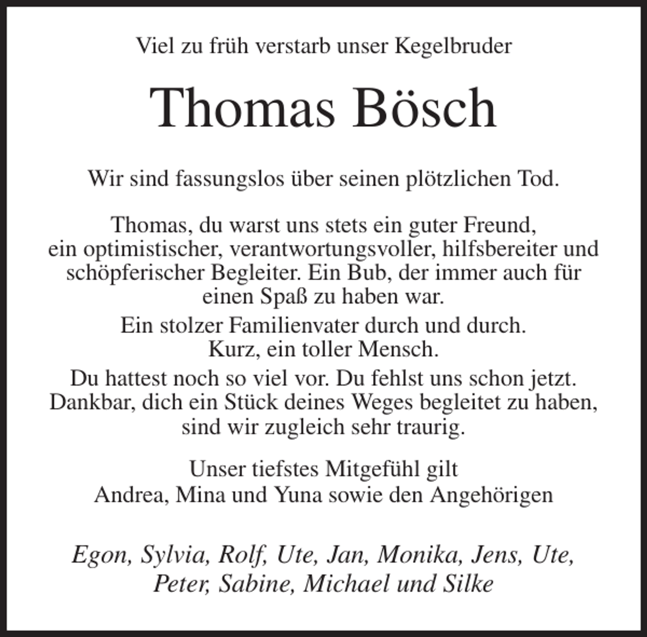 <p>Viel zu früh verstarb unser Kegelbruder<br />Thomas Bösch<br />Wir sind fassungslos über seinen plötzlichen Tod.</p>
<p>Thomas, du warst uns stets ein guter Freund,<br />ein optimistischer, verantwortungsvoller, hilfsbereiter und schöpferischer Begleiter. Ein Bub, der immer auch für<br />einen Spaß zu haben war.<br />Ein stolzer Familienvater durch und durch.<br />Kurz, ein toller Mensch.<br />Du hattest noch so viel vor. Du fehlst uns schon jetzt.<br />Dankbar, dich ein Stück deines Weges begleitet zu haben, sind wir zugleich sehr traurig.<br />Unser tiefstes Mitgefühl gilt<br />Andrea, Mina und Yuna sowie den Angehörigen<br />Egon, Sylvia, Rolf, Ute, Jan, Monika, Jens, Ute,<br />Peter, Sabine, Michael und Silke</p>
