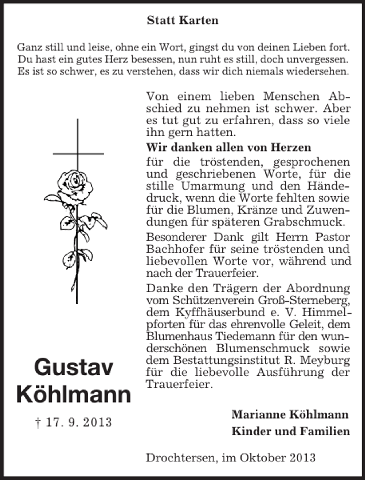 <p>Statt Karten<br />Ganz still und leise, ohne ein Wort, gingst du von deinen Lieben fort.<br />Du hast ein gutes Herz besessen, nun ruht es still, doch unvergessen.<br />Es ist so schwer, es zu verstehen, dass wir dich niemals wiedersehen.</p><p>Gustav<br />Köhlmann<br />† 17. 9. 2013</p><p>Von einem lieben Menschen Abschied zu nehmen ist schwer. Aber<br />es tut gut zu erfahren, dass so viele<br />ihn gern hatten.<br />Wir danken allen von Herzen<br />für die tröstenden, gesprochenen<br />und geschriebenen Worte, für die<br />stille Umarmung und den Händedruck, wenn die Worte fehlten sowie<br />für die Blumen, Kränze und Zuwendungen für späteren Grabschmuck.<br />Besonderer Dank gilt Herrn Pastor<br />Bachhofer für seine tröstenden und<br />liebevollen Worte vor, während und<br />nach der Trauerfeier.<br />Danke den Trägern der Abordnung<br />vom Schützenverein Groß-Sterneberg,<br />dem Kyffhäuserbund e. V. Himmelpforten für das ehrenvolle Geleit, dem<br />Blumenhaus Tiedemann für den wunderschönen Blumenschmuck sowie<br />dem Bestattungsinstitut R. Meyburg<br />für die liebevolle Ausführung der<br />Trauerfeier.<br />Marianne Köhlmann<br />Kinder und Familien<br />Drochtersen, im Oktober 2013</p>