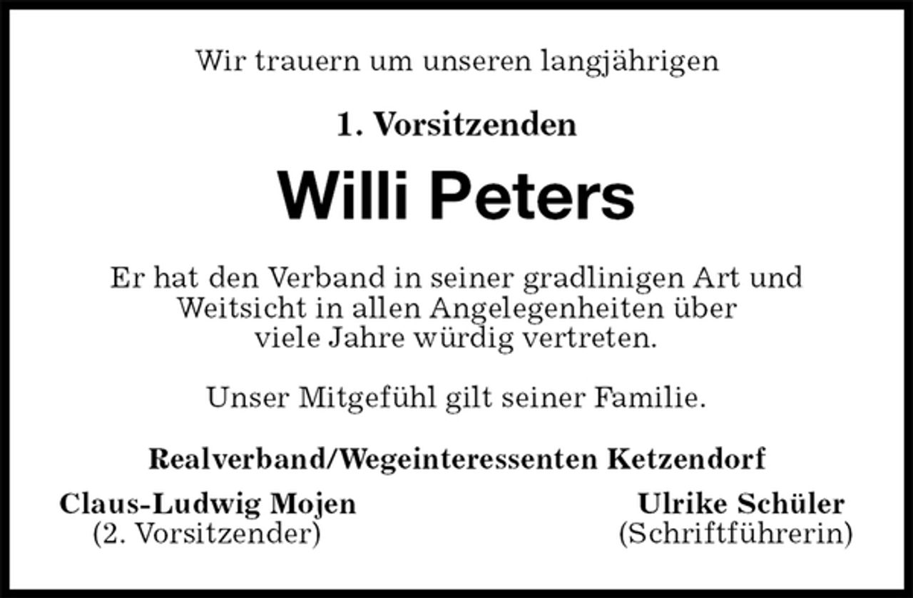 <p>Wir trauern um unseren langjährigen<br />1. Vorsitzenden</p><p>Willi Peters<br />Er hat den Verband in seiner gradlinigen Art und<br />Weitsicht in allen Angelegenheiten über<br />viele Jahre würdig vertreten.</p><p>Unser Mitgefühl gilt seiner Familie.<br />Realverband/Wegeinteressenten Ketzendorf<br />Claus-Ludwig Mojen Ulrike Schüler<br />(2. Vorsitzender) (Schriftführerin)</p>