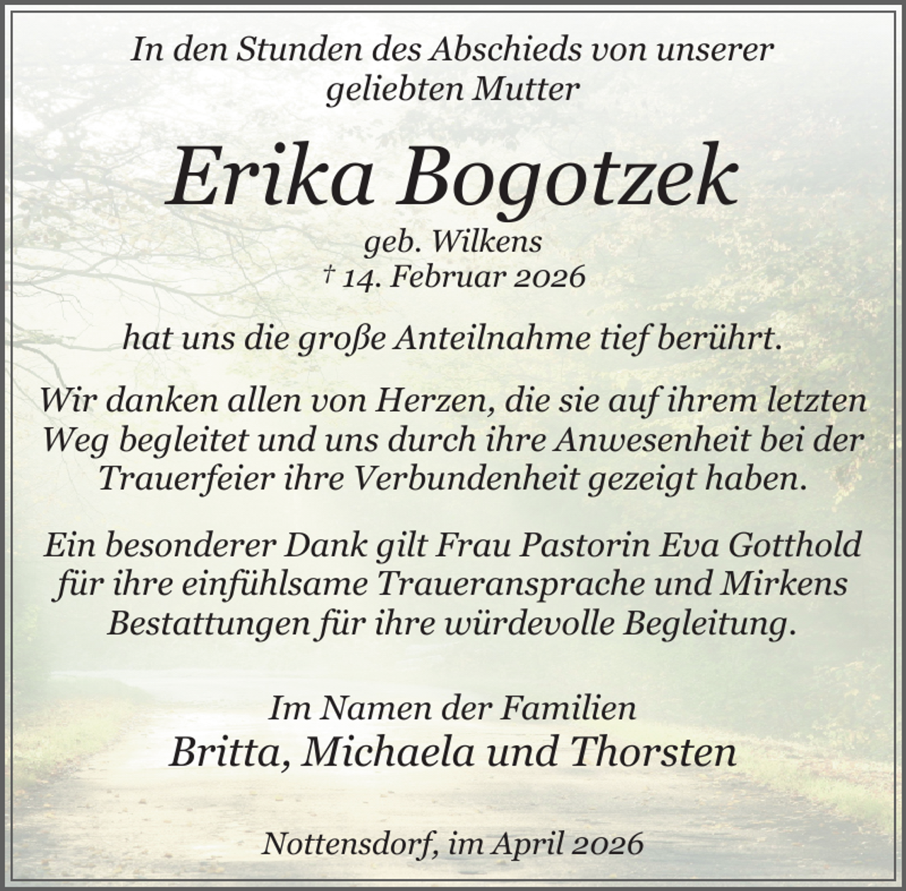 <p>In den Stunden des Abschieds von unserer<br />geliebten Mutter<br />.</p><p>Erika Bogotzek<br />geb. Wilkens<br />† 14. Februar 2026<br />.</p><p>hat uns die große Anteilnahme tief berührt.<br />.</p><p>Wir danken allen von Herzen, die sie auf ihrem letzten<br />Weg begleitet und uns durch ihre Anwesenheit bei der<br />Trauerfeier ihre Verbundenheit gezeigt haben.<br />.</p><p>Ein besonderer Dank gilt Frau Pastorin Eva Gotthold<br />für ihre einfühlsame Traueransprache und Mirkens<br />Bestattungen für ihre würdevolle Begleitung.<br />Im Namen der Familien</p><p>Britta, Michaela und Thorsten<br />Nottensdorf, im April 2026</p>