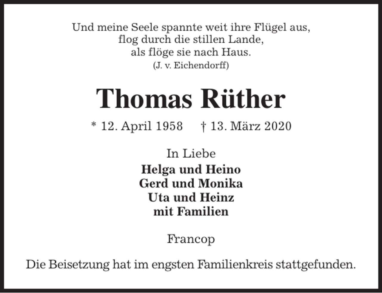 <p>Und meine Seele spannte weit ihre Flügel aus,<br />flog durch die stillen Lande,<br />als flöge sie nach Haus.<br />(J. v. Eichendorff)<br />Thomas Rüther<br />* 12. April 1958 † 13. März 2020<br />In Liebe<br />Helga und Heino<br />Gerd und Monika<br />Uta und Heinz<br />mit Familien<br />Francop</p>
<p>Die Beisetzung hat im engsten Familienkreis stattgefunden.</p>