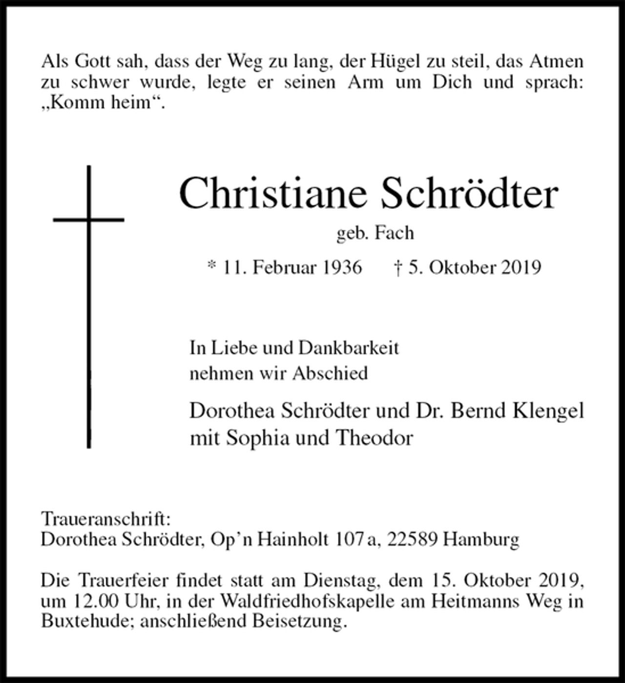 <p>Als Gott sah, dass der Weg zu lang, der Hügel zu steil, das Atmen zu schwer wurde, legte er seinen Arm um Dich und sprach: „Komm heim“.<br />Christiane Schrödter<br />geb. Fach<br />* 11. Februar 1936 † 5. Oktober 2019<br />In Liebe und Dankbarkeit<br />nehmen wir Abschied<br />Dorothea Schrödter und Dr. Bernd Klengel<br />mit Sophia und Theodor<br />Traueranschrift:<br />Dorothea Schrödter, Op’n Hainholt 107 a, 22589 Hamburg</p><p>Die Trauerfeier findet statt am Dienstag, dem 15. Oktober 2019, um 12.00 Uhr, in der Waldfriedhofskapelle am Heitmanns Weg in Buxtehude; anschließend Beisetzung.</p>
