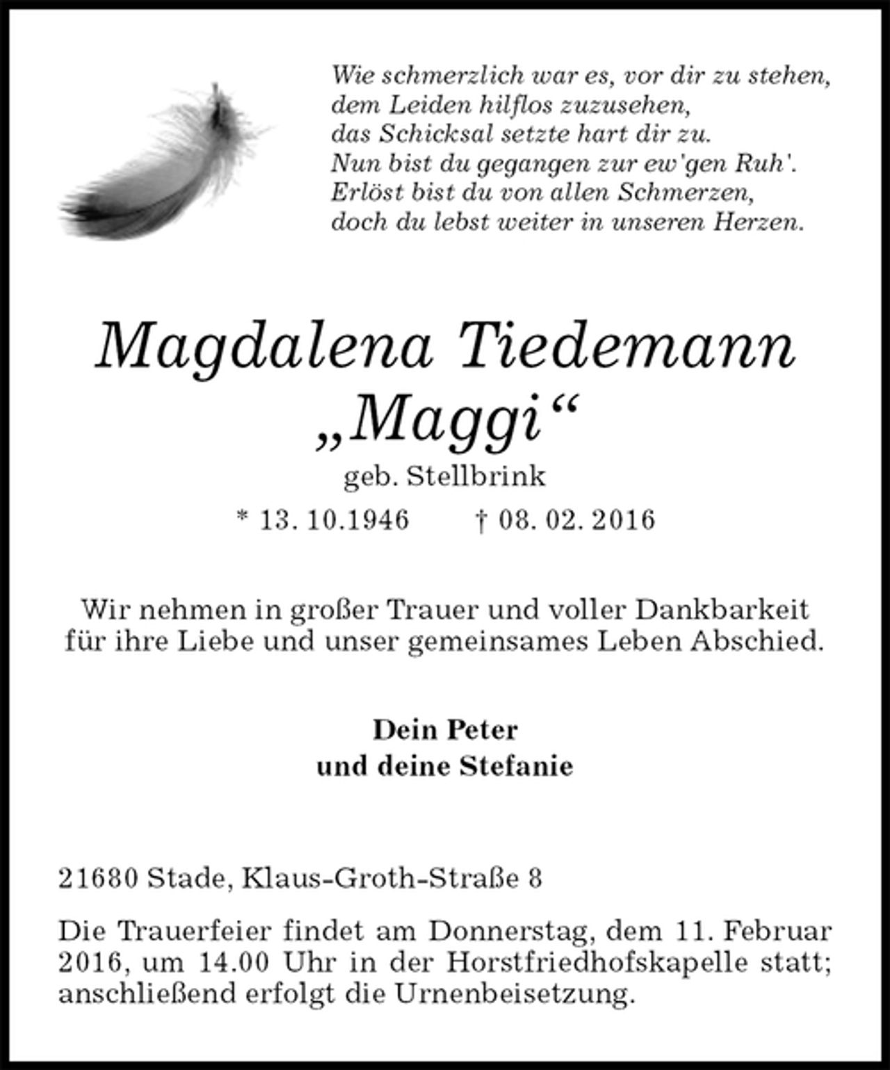 <p>Wie schmerzlich war es, vor dir zu stehen,<br />dem Leiden hilflos zuzusehen,<br />das Schicksal setzte hart dir zu.<br />Nun bist du gegangen zur ew'gen Ruh'.<br />Erlöst bist du von allen Schmerzen,<br />doch du lebst weiter in unseren Herzen.<br />Magdalena Tiedemann</p>
<p>„Maggi“<br />geb. Stellbrink<br />* 13. 10.1946 † 08. 02. 2016<br />Wir nehmen in großer Trauer und voller Dankbarkeit für ihre Liebe und unser gemeinsames Leben Abschied.<br />Dein Peter<br />und deine Stefanie<br />21680 Stade, Klaus-Groth-Straße 8<br />Die Trauerfeier findet am Donnerstag, dem 11. Februar 2016, um 14.00 Uhr in der Horstfriedhofskapelle statt; anschließend erfolgt die Urnenbeisetzung.</p>