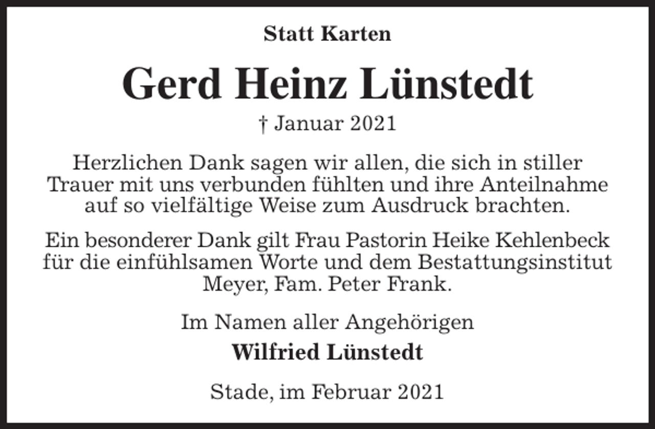 <p>Statt Karten<br />Gerd Heinz Lünstedt<br />† Januar 2021<br />Herzlichen Dank sagen wir allen, die sich in stiller Trauer mit uns verbunden fühlten und ihre Anteilnahme<br />auf so vielfältige Weise zum Ausdruck brachten.<br />Ein besonderer Dank gilt Frau Pastorin Heike Kehlenbeck<br />für die einfühlsamen Worte und dem Bestattungsinstitut Meyer, Fam. Peter Frank.<br />Im Namen aller Angehörigen<br />Wilfried Lünstedt<br />Stade, im Februar 2021</p>