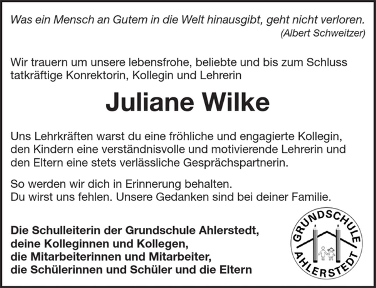 <p>Was ein Mensch an Gutem in die Welt hinausgibt, geht nicht verloren.<br />(Albert Schweitzer)<br />Wir trauern um unsere lebensfrohe, beliebte und bis zum Schluss tatkräftige Konrektorin, Kollegin und Lehrerin<br />Juliane Wilke<br />Uns Lehrkräften warst du eine fröhliche und engagierte Kollegin,<br />den Kindern eine verständnisvolle und motivierende Lehrerin und den Eltern eine stets verlässliche Gesprächspartnerin.<br />So werden wir dich in Erinnerung behalten.<br />Du wirst uns fehlen. Unsere Gedanken sind bei deiner Familie.<br />Die Schulleitung der Grundschule Ahlerstedt,<br />deine Kolleginnen und Kollegen,<br />die Mitarbeiterinnen und Mitarbeiter,<br />die Schülerinnen und Schüler und die Eltern</p>