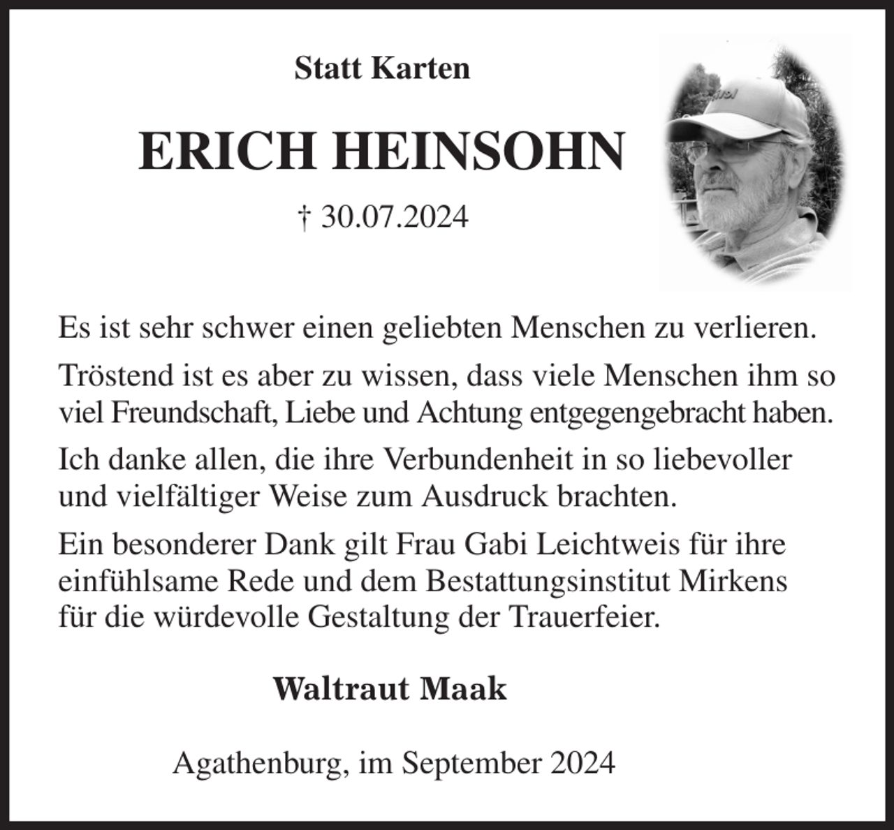 <p>Statt Karten<br />ERICH HEINSOHN<br />† 30.07.2024</p><p>Es ist sehr schwer einen geliebten Menschen zu verlieren.<br />Tröstend ist es aber zu wissen, dass viele Menschen ihm so viel Freundschaft, Liebe und Achtung entgegengebracht haben.<br />Ich danke allen, die ihre Verbundenheit in so liebevoller<br />und vielfältiger Weise zum Ausdruck brachten.<br />Ein besonderer Dank gilt Frau Gabi Leichtweis für ihre einfühlsame Rede und dem Bestattungsinstitut Mirkens<br />für die würdevolle Gestaltung der Trauerfeier.<br />Waltraut Maak<br />Agathenburg, im September 2024</p>