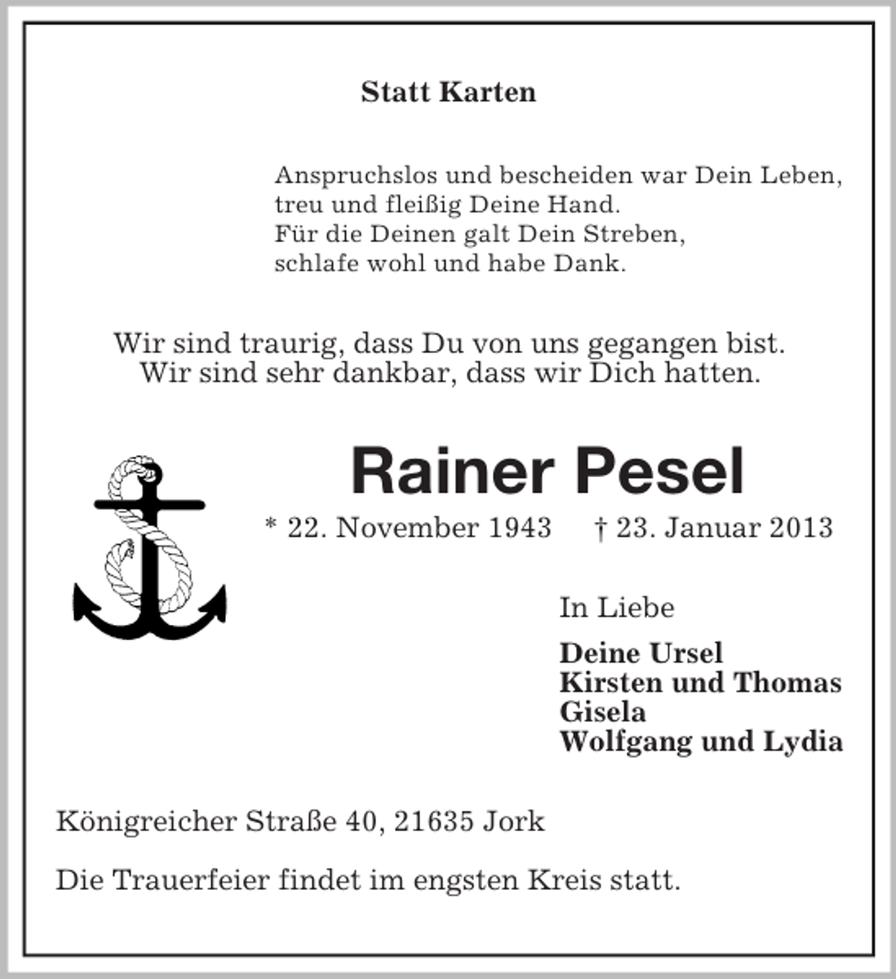 <p>Statt Karten<br />Anspruchslos und bescheiden war Dein Leben,<br />treu und fleißig Deine Hand.<br />Für die Deinen galt Dein Streben,<br />schlafe wohl und habe Dank.</p><p>Wir sind traurig, dass Du von uns gegangen bist.<br />Wir sind sehr dankbar, dass wir Dich hatten.</p><p>Rainer Pesel<br />* 22. November 1943</p><p>† 23. Januar 2013<br />In Liebe<br />Deine Ursel<br />Kirsten und Thomas<br />Gisela<br />Wolfgang und Lydia</p><p>Königreicher Straße 40, 21635 Jork<br />Die Trauerfeier findet im engsten Kreis statt.</p>