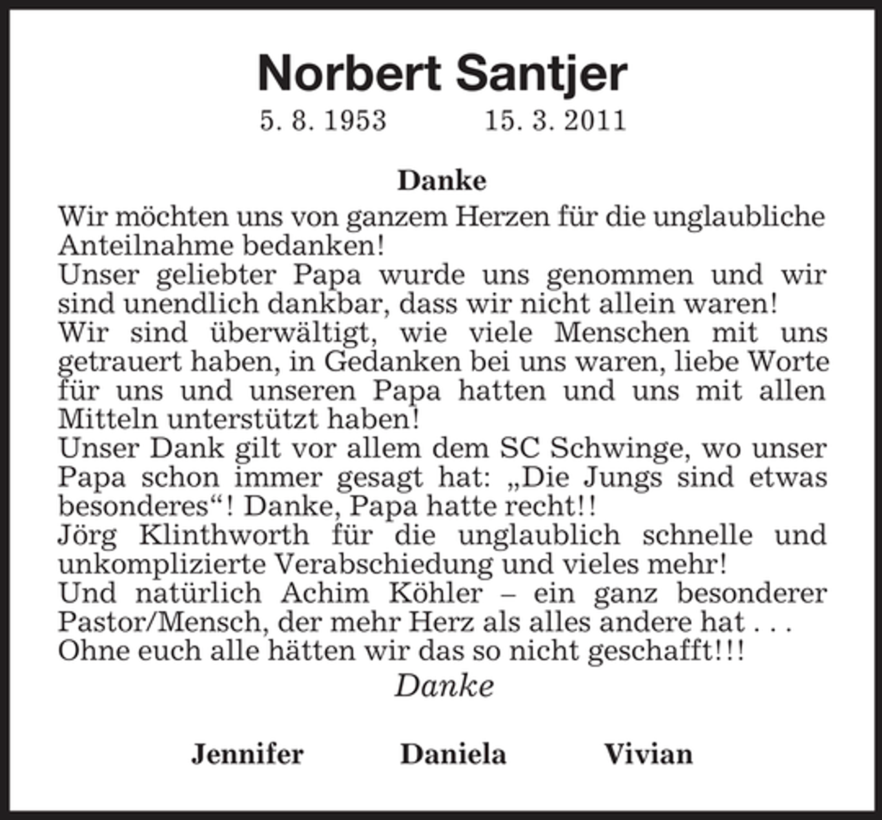 <p>Norbert Santjer<br />5. 8. 1953 15. 3. 2011<br />Danke<br />Wir möchten uns von ganzem Herzen für die unglaubliche<br />Anteilnahme bedanken!<br />Unser geliebter Papa wurde uns genommen und wir sind unendlich dankbar, dass wir nicht allein waren!<br />Wir sind überwältigt, wie viele Menschen mit uns<br />getrauert haben, in Gedanken bei uns waren, liebe Worte<br />für uns und unseren Papa hatten und uns mit allen<br />Mitteln unterstützt haben!<br />Unser Dank gilt vor allem dem SC Schwinge, wo unser Papa schon immer gesagt hat: „Die Jungs sind etwas besonderes“! Danke, Papa hatte recht!!<br />Jörg Klinthworth für die unglaublich schnelle und<br />unkomplizierte Verabschiedung und vieles mehr!<br />Und natürlich Achim Köhler – ein ganz besonderer<br />Pastor/Mensch, der mehr Herz als alles andere hat . . .<br />Ohne euch alle hätten wir das so nicht geschafft!!!<br />Danke<br />Jennifer Daniela Vivian</p>
