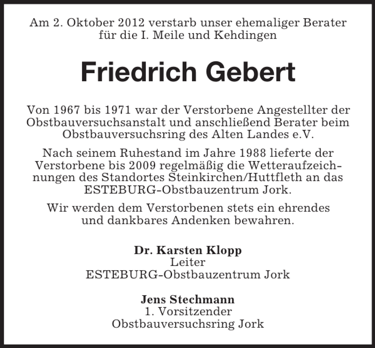 <p>Am 2. Oktober 2012 verstarb unser ehemaliger Berater<br />für die I. Meile und Kehdingen</p><p>Friedrich Gebert<br />Von 1967 bis 1971 war der Verstorbene Angestellter der<br />Obstbauversuchsanstalt und anschließend Berater beim<br />Obstbauversuchsring des Alten Landes e.V.<br />Nach seinem Ruhestand im Jahre 1988 lieferte der<br />Verstorbene bis 2009 regelmäßig die Wetteraufzeichnungen des Standortes Steinkirchen/Huttfleth an das<br />ESTEBURG-Obstbauzentrum Jork.<br />Wir werden dem Verstorbenen stets ein ehrendes<br />und dankbares Andenken bewahren.<br />Dr. Karsten Klopp<br />Leiter<br />ESTEBURG-Obstbauzentrum Jork<br />Jens Stechmann<br />1. Vorsitzender<br />Obstbauversuchsring Jork</p>